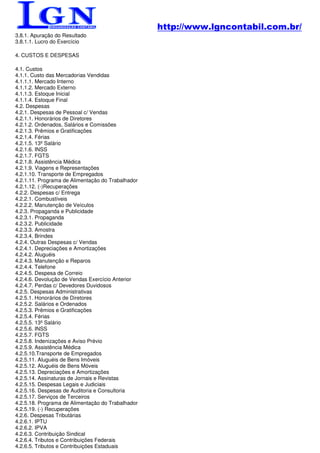 http://www.lgncontabil.com.br/
3.8.1. Apuração do Resultado
3.8.1.1. Lucro do Exercício

4. CUSTOS E DESPESAS

4.1. Custos
4.1.1. Custo das Mercadorias Vendidas
4.1.1.1. Mercado Interno
4.1.1.2. Mercado Externo
4.1.1.3. Estoque Inicial
4.1.1.4. Estoque Final
4.2. Despesas
4.2.1. Despesas de Pessoal c/ Vendas
4.2.1.1. Honorários de Diretores
4.2.1.2. Ordenados, Salários e Comissões
4.2.1.3. Prêmios e Gratificações
4.2.1.4. Férias
4.2.1.5. 13º Salário
4.2.1.6. INSS
4.2.1.7. FGTS
4.2.1.8. Assistência Médica
4.2.1.9. Viagens e Representações
4.2.1.10. Transporte de Empregados
4.2.1.11. Programa de Alimentação do Trabalhador
4.2.1.12. (-)Recuperações
4.2.2. Despesas c/ Entrega
4.2.2.1. Combustíveis
4.2.2.2. Manutenção de Veículos
4.2.3. Propaganda e Publicidade
4.2.3.1. Propaganda
4.2.3.2. Publicidade
4.2.3.3. Amostra
4.2.3.4. Brindes
4.2.4. Outras Despesas c/ Vendas
4.2.4.1. Depreciações e Amortizações
4.2.4.2. Aluguéis
4.2.4.3. Manutenção e Reparos
4.2.4.4. Telefone
4.2.4.5. Despesa de Correio
4.2.4.6. Devolução de Vendas Exercício Anterior
4.2.4.7. Perdas c/ Devedores Duvidosos
4.2.5. Despesas Administrativas
4.2.5.1. Honorários de Diretores
4.2.5.2. Salários e Ordenados
4.2.5.3. Prêmios e Gratificações
4.2.5.4. Férias
4.2.5.5. 13º Salário
4.2.5.6. INSS
4.2.5.7. FGTS
4.2.5.8. Indenizações e Aviso Prévio
4.2.5.9. Assistência Médica
4.2.5.10.Transporte de Empregados
4.2.5.11. Aluguéis de Bens Imóveis
4.2.5.12. Aluguéis de Bens Móveis
4.2.5.13. Depreciações e Amortizações
4.2.5.14. Assinaturas de Jornais e Revistas
4.2.5.15. Despesas Legais e Judiciais
4.2.5.16. Despesas de Auditoria e Consultoria
4.2.5.17. Serviços de Terceiros
4.2.5.18. Programa de Alimentação do Trabalhador
4.2.5.19. (-) Recuperações
4.2.6. Despesas Tributárias
4.2.6.1. IPTU
4.2.6.2. IPVA
4.2.6.3. Contribuição Sindical
4.2.6.4. Tributos e Contribuições Federais
4.2.6.5. Tributos e Contribuições Estaduais
 