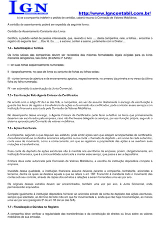 http://www.lgncontabil.com.br/
        b) se a companhia indeferir o pedido de certidão, caberá recurso à Comissão de Valores Mobiliários.

A certidão de assentamento poderá ser expedida da seguinte forma:

Certidão de Assentamento Constante dos Livros

Certifico, a pedido verbal de pessoa interessada, que, revendo o livro ...., desta companhia, nele, a folhas... encontrei o
registro do seguinte teor: ....Dou fé. Eu, ...., a escrevi, conferi e assino, juntamente com o Diretor....

7.4 - Autenticação e Termos

Os livros sociais das companhias devem ser revestidos das mesmas formalidades legais exigidas para os livros
mercantis obrigatórios, tais como (IN DNRC nº 54/96):

I - ter suas folhas seqüencialmente numeradas;

II - tipograficamente, no caso de livros ou conjunto de fichas ou folhas soltas;

III - conter termos de abertura e de encerramento apostos, respectivamente, no anverso da primeira e no verso da última
ficha ou folha numerada;

IV - ser submetido à autenticação da Junta Comercial;

7.5 - Escrituração Pelo Agente Emissor de Certificados

De acordo com o artigo 27 da Lei das S/A, a companhia, em vez de assumir diretamente o encargo da escrituração e
guarda dos livros de registro e transferência de ações e da emissão dos certificados, pode contratar esses serviços com
instituição financeira autorizada pela Comissão de Valores Mobiliários.

No desempenho desse encargo, o Agente Emissor de Certificados pode fazer substituir os livros que primeiramente
deveriam ser escriturados pela empresa, caso não lhe tivesse delegado os serviços, por escrituração própria, segundo o
sistema aprovado pela Comissão de valores mobiliários.

7.6 - Ações Escriturais

A companhia, segundo o que dispuser seu estatuto, pode emitir ações sem que estejam acompanhadas de certificados,
consubstanciando-se os direitos acionários adquiridos numa conta - chamada de depósito - em nome de cada subscritor,
conta essa de movimento, como a conta-corrente, em que se registram a propriedade das ações e se averbam suas
mutações e transferências.

Essa conta de depósito de ações escriturais não é mantida nos escritórios da empresa, porém, obrigatoriamente, em
instituição financeira, que é a única entidade autorizada a manter esse serviço, que passa a ser a depositária.

Embora deva estar autorizada pela Comissão de Valores Mobiliários, a escolha da instituição depositária compete à
empresa.

Investida dessa qualidade, a instituição financeira assume deveres perante a companhia contratante, acionistas e
terceiros, dentre os quais se destaca aquele a que se refere o art. 102: Transmitir à mandante todo o movimento das
contas sob seu controle, através de cópias dos extratos e relações a serem fornecidas uma vez por ano.

Os originais desses extratos devem ser encaminhados, também uma vez por ano, à Junta Comercial, onde
permanecerão arquivados.

Compete igualmente à instituição depositária fornecer ao acionista extrato da conta de depósito das ações escriturais,
sempre que solicitado, ao término de todo mês em que for movimentada e, ainda que não haja movimentação, ao menos
uma vez por ano (parágrafo 2º do art. 35 da Lei das S/A).

7.7 - Fiscalização e Dúvidas no Registro

A companhia deve verificar a regularidade das transferências e da constituição de direitos ou ônus sobre os valores
mobiliários de sua emissão.
 