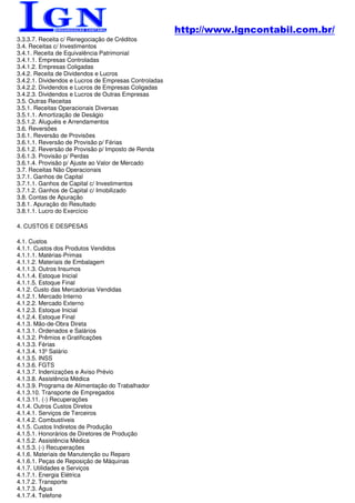 http://www.lgncontabil.com.br/
3.3.3.7. Receita c/ Renegociação de Créditos
3.4. Receitas c/ Investimentos
3.4.1. Receita de Equivalência Patrimonial
3.4.1.1. Empresas Controladas
3.4.1.2. Empresas Coligadas
3.4.2. Receita de Dividendos e Lucros
3.4.2.1. Dividendos e Lucros de Empresas Controladas
3.4.2.2. Dividendos e Lucros de Empresas Coligadas
3.4.2.3. Dividendos e Lucros de Outras Empresas
3.5. Outras Receitas
3.5.1. Receitas Operacionais Diversas
3.5.1.1. Amortização de Deságio
3.5.1.2. Aluguéis e Arrendamentos
3.6. Reversões
3.6.1. Reversão de Provisões
3.6.1.1. Reversão de Provisão p/ Férias
3.6.1.2. Reversão de Provisão p/ Imposto de Renda
3.6.1.3. Provisão p/ Perdas
3.6.1.4. Provisão p/ Ajuste ao Valor de Mercado
3.7. Receitas Não Operacionais
3.7.1. Ganhos de Capital
3.7.1.1. Ganhos de Capital c/ Investimentos
3.7.1.2. Ganhos de Capital c/ Imobilizado
3.8. Contas de Apuração
3.8.1. Apuração do Resultado
3.8.1.1. Lucro do Exercício

4. CUSTOS E DESPESAS

4.1. Custos
4.1.1. Custos dos Produtos Vendidos
4.1.1.1. Matérias-Primas
4.1.1.2. Materiais de Embalagem
4.1.1.3. Outros Insumos
4.1.1.4. Estoque Inicial
4.1.1.5. Estoque Final
4.1.2. Custo das Mercadorias Vendidas
4.1.2.1. Mercado Interno
4.1.2.2. Mercado Externo
4.1.2.3. Estoque Inicial
4.1.2.4. Estoque Final
4.1.3. Mão-de-Obra Direta
4.1.3.1. Ordenados e Salários
4.1.3.2. Prêmios e Gratificações
4.1.3.3. Férias
4.1.3.4. 13º Salário
4.1.3.5. INSS
4.1.3.6. FGTS
4.1.3.7. Indenizações e Aviso Prévio
4.1.3.8. Assistência Médica
4.1.3.9. Programa de Alimentação do Trabalhador
4.1.3.10. Transporte de Empregados
4.1.3.11. (-) Recuperações
4.1.4. Outros Custos Diretos
4.1.4.1. Serviços de Terceiros
4.1.4.2. Combustíveis
4.1.5. Custos Indiretos de Produção
4.1.5.1. Honorários de Diretores de Produção
4.1.5.2. Assistência Médica
4.1.5.3. (-) Recuperações
4.1.6. Materiais de Manutenção ou Reparo
4.1.6.1. Peças de Reposição de Máquinas
4.1.7. Utilidades e Serviços
4.1.7.1. Energia Elétrica
4.1.7.2. Transporte
4.1.7.3. Água
4.1.7.4. Telefone
 