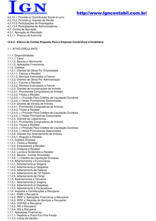http://www.lgncontabil.com.br/
4.2.13.1. Provisão p/ Contribuição Social s/Lucro
4.2.13.2. Provisão p/ Imposto de Renda
4.2.13.3. Participações de Empregados
4.2.13.4. Participações de Administradores
4.3. Contas de Apuração
4.3.1. Apuração do Resultado
4.3.1.1. Prejuízo do Exercício

12.6.3 - Elenco de Contas Proposto Para a Empresa Construtora e Imobiliária

1.1. ATIVO CIRCULANTE

1.1.1. Disponibilidades
1.1.1.1. Caixa
1.1.1.2. Bancos c/ Movimento
1.1.1.3. Aplicações Financeiras
1.1.2. Créditos
1.1.2.1. Clientes de Obras Por Empreitadas
1.1.2.1.1. Faturas a Receber
1.1.2.1.2. Serviços Executados a Faturar
1.1.2.2. Clientes de Obras Por Administração
1.1.2.2.1. Faturas a Receber
1.1.2.2.2. Serviços Executados a Faturar
1.1.2.3. Clientes de Incorporações de Imóveis
1.1.2.3.1. Promitentes Compradores de Imóveis
1.1.2.3.2. Títulos a Receber
1.1.2.3.3. (-) Provisão Para Créditos de Liquidação Duvidosa
1.1.2.3.4. (-) Notas Promissórias Descontadas
1.1.2.4. Clientes de Vendas de Imóveis
1.1.2.4.1. Promitentes Compradores de Imóveis
1.1.2.4.2. Títulos a Receber
1.1.2.4.3. (-) Provisão Para Créditos de Liquidação Duvidosa
1.1.2.4.4. (-) Notas Promissórias Descontadas
1.1.2.5. Clientes de Loteamentos
1.1.2.5.1. Promitentes Compradores de Imóveis
1.1.2.5.2. Títulos a Receber
1.1.2.5.3. (-) Provisão Para Créditos de Liquidação Duvidosa
1.1.2.5.4. (-) Notas Promissórias Descontadas
1.1.2.6. Clientes Por Arrendamento de Imóveis
1.1.2.6.1. Aluguéis a Receber
1.1.3. Créditos Diversos
1.1.3.1. Títulos a Receber
1.1.3.2. Empréstimos a Receber
1.1.3.3. Cheques a Receber
1.1.3.4. Lucros e Dividendos a Receber
1.1.3.5. Bancos - Contas Vinculadas
1.1.3.6. (-) Créditos de Liquidação Duvidosa
1.1.4. Adiantamentos a Funcionários
1.1.4.1. Adiantamento p/ Viagens
1.1.4.2. Adiantamento p/ Despesas
1.1.4.3. Adiantamento de Salários
1.1.4.4. Adiantamento de 13º Salário
1.1.4.5. Adiantamento de Férias
1.1.5. Adiantamentos a Terceiros
1.1.5.1. Adiantamento p/ Viagens
1.1.5.2. Adiantamento p/ Despesas
1.1.5.3. Adiantamento a Fornecedores
1.1.6. Impostos e Contribuições a Recuperar
1.1.6.1. ICMS a Recuperar
1.1.6.2. IRRF s/ Aplicações Financeiras a Recuperar
1.1.6.3. IRRF s/ Receitas de Serviços a Recuperar
1.1.6.4. COFINS a Recuperar
1.1.6.5. PIS a Recuperar
1.1.6.6. ISS a Recuperar
1.1.7. Aplicações Financeiras
1.1.7.1. Depósito a Prazo Fixo Pós-Fixado
1.1.7.2. Letras de Câmbio
 