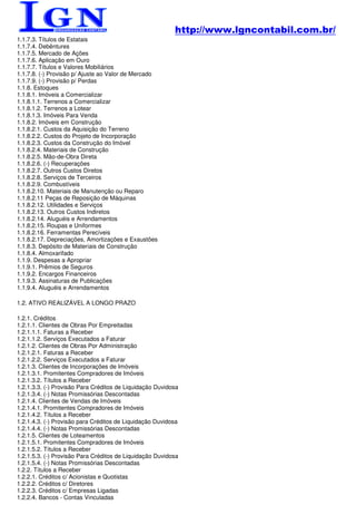 http://www.lgncontabil.com.br/
1.1.7.3. Títulos de Estatais
1.1.7.4. Debêntures
1.1.7.5. Mercado de Ações
1.1.7.6. Aplicação em Ouro
1.1.7.7. Títulos e Valores Mobiliários
1.1.7.8. (-) Provisão p/ Ajuste ao Valor de Mercado
1.1.7.9. (-) Provisão p/ Perdas
1.1.8. Estoques
1.1.8.1. Imóveis a Comercializar
1.1.8.1.1. Terrenos a Comercializar
1.1.8.1.2. Terrenos a Lotear
1.1.8.1.3. Imóveis Para Venda
1.1.8.2. Imóveis em Construção
1.1.8.2.1. Custos da Aquisição do Terreno
1.1.8.2.2. Custos do Projeto de Incorporação
1.1.8.2.3. Custos da Construção do Imóvel
1.1.8.2.4. Materiais de Construção
1.1.8.2.5. Mão-de-Obra Direta
1.1.8.2.6. (-) Recuperações
1.1.8.2.7. Outros Custos Diretos
1.1.8.2.8. Serviços de Terceiros
1.1.8.2.9. Combustíveis
1.1.8.2.10. Materiais de Manutenção ou Reparo
1.1.8.2.11 Peças de Reposição de Máquinas
1.1.8.2.12. Utilidades e Serviços
1.1.8.2.13. Outros Custos Indiretos
1.1.8.2.14. Aluguéis e Arrendamentos
1.1.8.2.15. Roupas e Uniformes
1.1.8.2.16. Ferramentas Perecíveis
1.1.8.2.17. Depreciações, Amortizações e Exaustões
1.1.8.3. Depósito de Materiais de Construção
1.1.8.4. Almoxarifado
1.1.9. Despesas a Apropriar
1.1.9.1. Prêmios de Seguros
1.1.9.2. Encargos Financeiros
1.1.9.3. Assinaturas de Publicações
1.1.9.4. Aluguéis e Arrendamentos

1.2. ATIVO REALIZÁVEL A LONGO PRAZO

1.2.1. Créditos
1.2.1.1. Clientes de Obras Por Empreitadas
1.2.1.1.1. Faturas a Receber
1.2.1.1.2. Serviços Executados a Faturar
1.2.1.2. Clientes de Obras Por Administração
1.2.1.2.1. Faturas a Receber
1.2.1.2.2. Serviços Executados a Faturar
1.2.1.3. Clientes de Incorporações de Imóveis
1.2.1.3.1. Promitentes Compradores de Imóveis
1.2.1.3.2. Títulos a Receber
1.2.1.3.3. (-) Provisão Para Créditos de Liquidação Duvidosa
1.2.1.3.4. (-) Notas Promissórias Descontadas
1.2.1.4. Clientes de Vendas de Imóveis
1.2.1.4.1. Promitentes Compradores de Imóveis
1.2.1.4.2. Títulos a Receber
1.2.1.4.3. (-) Provisão para Créditos de Liquidação Duvidosa
1.2.1.4.4. (-) Notas Promissórias Descontadas
1.2.1.5. Clientes de Loteamentos
1.2.1.5.1. Promitentes Compradores de Imóveis
1.2.1.5.2. Títulos a Receber
1.2.1.5.3. (-) Provisão Para Créditos de Liquidação Duvidosa
1.2.1.5.4. (-) Notas Promissórias Descontadas
1.2.2. Títulos a Receber
1.2.2.1. Créditos c/ Acionistas e Quotistas
1.2.2.2. Créditos c/ Diretores
1.2.2.3. Créditos c/ Empresas Ligadas
1.2.2.4. Bancos - Contas Vinculadas
 