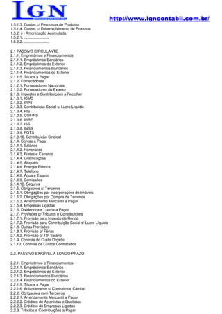 http://www.lgncontabil.com.br/
1.5.1.3. Gastos c/ Pesquisas de Produtos
1.5.1.4. Gastos c/ Desenvolvimento de Produtos
1.5.2. (-) Amortização Acumulada
1.5.2.1. ........................
1.5.2.2. ........................

2.1 PASSIVO CIRCULANTE
2.1.1. Empréstimos e Financiamentos
2.1.1.1. Empréstimos Bancários
2.1.1.2. Empréstimos do Exterior
2.1.1.3. Financiamentos Bancários
2.1.1.4. Financiamentos do Exterior
2.1.1.5. Títulos a Pagar
2.1.2. Fornecedores
2.1.2.1. Fornecedores Nacionais
2.1.2.2. Fornecedores do Exterior
2.1.3. Impostos e Contribuições a Recolher
2.1.3.1. ICMS
2.1.3.2. IRPJ
2.1.3.3. Contribuição Social s/ Lucro Líquido
2.1.3.4. PIS
2.1.3.5. COFINS
2.1.3.6. IRRF
2.1.3.7. ISS
2.1.3.8. INSS
2.1.3.9. FGTS
2.1.3.10. Contribuição Sindical
2.1.4. Contas a Pagar
2.1.4.1. Salários
2.1.4.2. Honorários
2.1.4.3. Fretes e Carretos
2.1.4.4. Gratificações
2.1.4.5. Aluguéis
2.1.4.6. Energia Elétrica
2.1.4.7. Telefone
2.1.4.8. Água e Esgoto
2.1.4.9. Comissões
2.1.4.10. Seguros
2.1.5. Obrigações c/ Terceiros
2.1.5.1. Obrigações por Incorporações de Imóveis
2.1.5.2. Obrigações por Compra de Terrenos
2.1.5.3. Arrendamento Mercantil a Pagar
2.1.5.4. Empresas Ligadas
2.1.6. Dividendos e Lucros a Pagar
2.1.7. Provisões p/ Tributos e Contribuições
2.1.7.1. Provisão para Imposto de Renda
2.1.7.2. Provisão para Contribuição Social s/ Lucro Líquido
2.1.8. Outras Provisões
2.1.8.1. Provisão p/ Férias
2.1.8.2. Provisão p/ 13º Salário
2.1.9. Controle do Custo Orçado
2.1.10. Controle de Custos Contratados

2.2. PASSIVO EXIGÍVEL A LONGO PRAZO

2.2.1. Empréstimos e Financiamentos
2.2.1.1. Empréstimos Bancários
2.2.1.2. Empréstimos do Exterior
2.2.1.3. Financiamentos Bancários
2.2.1.4. Financiamentos do Exterior
2.2.1.5. Títulos a Pagar
2.2.1.6. Adiantamento s/ Contrato de Câmbio
2.2.2. Obrigações com Terceiros
2.2.2.1. Arrendamento Mercantil a Pagar
2.2.2.2. Créditos de Acionistas e Quotistas
2.2.2.3. Créditos de Empresas Ligadas
2.2.3. Tributos e Contribuições a Pagar
 