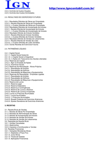 http://www.lgncontabil.com.br/
2.2.4. Controle de Custos Orçados
2.2.5. Controle dos Custos Contratados

2.3. RESULTADO DE EXERCÍCIOS FUTUROS

2.3.1. Resultados Diferidos de Obras por Empreitada
2.3.2.1. Receita Diferida de Obras por Empreitada
2.3.2.2. (-) Custos Diferidos de Obras por Empreitada
2.3.2. Resultados Diferidos de Incorporação de Imóveis
2.3.2.1. Receita Diferida de Incorporação de Imóveis
2.3.2.1. (-) Custos Diferidos de Incorporação de Imóveis
2.3.3. Resultado Diferido de Imóveis Vendidos
2.3.3.1. Receita Diferida de Imóveis Vendidos
2.3.3.2. (-) Custos Diferidos de Imóveis Vendidos
2.3.4. Resultado Diferido de Vendas de Loteamentos
2.3.4.1. Receita Diferida de Vendas de Lotes
2.3.4.2. (-) Custos Diferidos de Lotes Vendidos
2.3.5. Outras Receitas de Exercícios Futuros

2.4. PATRIMÔNIO LÍQUIDO

2.4.1. Capital Social
2.4.1.1. Capital Social Subscrito
2.4.1.2. (-) Capital Social a Integralizar
2.4.1.3. (-) Ações em Tesouraria e/ou Quotas Liberadas
2.4.2. Reservas de Capital
2.4.2.1. Ágio na Emissão de Ações
2.4.2.2. Incentivos Fiscais
2.4.3. Reservas de Reavaliação - Ativos Próprios
2.4.3.1. Reavaliação de Imóveis
2.4.3.2. Reavaliação de Edifícios
2.4.3.3. Reavaliação de Máquinas e Equipamentos
2.4.4. Reservas de Reavaliação - Empresas Ligadas
2.4.4.1. Reavaliação de Imóveis
2.4.4.2. Reavaliação de Edifícios
2.4.4.3. Reavaliação de Máquinas e Equipamentos
2.4.5. Reserva de Lucros
2.4.5.1. Reserva Legal
2.4.5.2. Reserva Estatutária
2.4.5.3. Reserva p/ Contingências
2.4.5.4. Reserva de Lucros a Realizar
2.4.5.5. Reserva de Lucros p/ Expansão
2.4.6. Lucros ou Prejuízos Acumulados
2.4.6.1. Lucros Acumulados
2.4.6.2. (-) Prejuízos Acumulados
2.4.6.3. Ajustes Credores de Exercícios Anteriores
2.4.6.4. Ajustes Devedores de Exercícios Anteriores

3. RECEITAS

3.1. Receita Bruta de Vendas
3.1.1. Receita de Obras Por Empreitada
3.1.2. Receitas de Administração de Obras
3.1.3. Receita de Incorporações de Imóveis
3.1.4. Receitas de Vendas de Imóveis
3.1.5. Receitas de Vendas de Loteamentos
3.2. Deduções da Receita Bruta
3.2.1. Vendas Canceladas
3.2.2. Abatimentos
3.2.3. Impostos e Contribuições s/ Vendas
3.3. Receitas Financeiras
3.3.1. Variações Monetárias Ativas
3.3.1.1. Depósitos a Prazo Fixo
3.3.1.2. Juros Ativos
3.3.1.3. Títulos de Estatais
3.3.1.4. Aplicações Financeiras
 