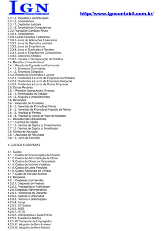 http://www.lgncontabil.com.br/
3.3.1.5. Impostos e Contribuições
3.3.1.6. Empréstimos
3.3.1.7. Depósitos Judiciais
3.3.1.8. Empréstimos Compulsórios
3.3.2. Variações Cambiais Ativas
3.3.2.1. Empréstimos
3.3.3. Outras Receitas Financeiras
3.3.3.1. Juros de Aplicações Financeiras
3.3.3.2. Juros de Depósitos Judiciais
3.3.3.3. Juros de Empréstimos
3.3.3.4. Juros s/ Duplicatas a Receber
3.3.3.5. Juros s/ Empréstimos Compulsórios
3.3.3.6. Descontos Obtidos
3.3.3.7. Receita c/ Renegociação de Créditos
3.4. Receitas c/ Investimentos
3.4.1. Receita de Equivalência Patrimonial
3.4.1.1. Empresas Controladas
3.4.1.2. Empresas Coligadas
3.4.2. Receita de Dividendos e Lucros
3.4.2.1. Dividendos e Lucros de Empresas Controladas
3.4.2.2. Dividendos e Lucros de Empresas Coligadas
3.4.2.3. Dividendos e Lucros de Outras Empresas
3.5. Outras Receitas
3.5.1. Receitas Operacionais Diversas
3.5.1.1. Amortização de Deságio
3.5.1.2. Aluguéis e Arrendamentos
3.6. Reversões
3.6.1. Reversão de Provisões
3.6.1.1. Reversão de Provisão p/ Férias
3.6.1.2. Reversão de Provisão p/ Imposto de Renda
3.6.1.3. Provisão p/ Perdas
3.6.1.4. Provisão p/ Ajuste ao Valor de Mercado
3.7. Receitas Não Operacionais
3.7.1. Ganhos de Capital
3.7.1.1. Ganhos de Capital c/ Investimentos
3.7.1.2. Ganhos de Capital c/ Imobilizado
3.8. Contas de Apuração
3.8.1. Apuração do Resultado
3.8.1.1. Lucro do Exercício

4. CUSTOS E DESPESAS

4.1. Custos
4.1.1. Custos de Incorporações de Imóveis
4.1.2. Custos de Administração de Obras
4.1.3. Custos de Obras por Empreitada
4.1.4. Custos de Imóveis Vendidos
4.1.5. Custos de Lotes Vendidos
4.1.6. Custos Adicionais de Vendas
4.1.7. Custo do Período Anterior
4.2. Despesas
4.2.1. Despesas com Vendas
4.2.2.1. Despesas de Pessoal
4.2.2.2. Propaganda e Publicidade
4.2.5. Despesas Administrativas
4.2.5.1. Honorários de Diretores
4.2.5.2. Salários e Ordenados
4.2.5.3. Prêmios e Gratificações
4.2.5.4. Férias
4.2.5.5. 13º Salário
4.2.5.6. INSS
4.2.5.7. FGTS
4.2.5.8. Indenizações e Aviso Prévio
4.2.5.9. Assistência Médica
4.2.5.10.Transporte de Empregados
4.2.5.11. Aluguéis de Bens Imóveis
4.2.5.12. Aluguéis de Bens Móveis
 