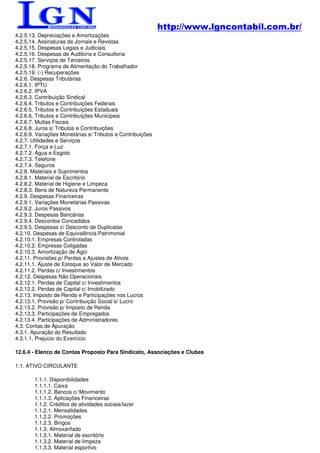 http://www.lgncontabil.com.br/
4.2.5.13. Depreciações e Amortizações
4.2.5.14. Assinaturas de Jornais e Revistas
4.2.5.15. Despesas Legais e Judiciais
4.2.5.16. Despesas de Auditoria e Consultoria
4.2.5.17. Serviços de Terceiros
4.2.5.18. Programa de Alimentação do Trabalhador
4.2.5.19. (-) Recuperações
4.2.6. Despesas Tributárias
4.2.6.1. IPTU
4.2.6.2. IPVA
4.2.6.3. Contribuição Sindical
4.2.6.4. Tributos e Contribuições Federais
4.2.6.5. Tributos e Contribuições Estaduais
4.2.6.6. Tributos e Contribuições Municipais
4.2.6.7. Multas Fiscais
4.2.6.8. Juros s/ Tributos e Contribuições
4.2.6.9. Variações Monetárias s/ Tributos e Contribuições
4.2.7. Utilidades e Serviços
4.2.7.1. Força e Luz
4.2.7.2. Água e Esgoto
4.2.7.3. Telefone
4.2.7.4. Seguros
4.2.8. Materiais e Suprimentos
4.2.8.1. Material de Escritório
4.2.8.2. Material de Higiene e Limpeza
4.2.8.3. Bens de Natureza Permanente
4.2.9. Despesas Financeiras
4.2.9.1. Variações Monetárias Passivas
4.2.9.2. Juros Passivos
4.2.9.3. Despesas Bancárias
4.2.9.4. Descontos Concedidos
4.2.9.5. Despesas c/ Desconto de Duplicatas
4.2.10. Despesas de Equivalência Patrimonial
4.2.10.1. Empresas Controladas
4.2.10.2. Empresas Coligadas
4.2.10.3. Amortização de Ágio
4.2.11. Provisões p/ Perdas e Ajustes de Ativos
4.2.11.1. Ajuste de Estoque ao Valor de Mercado
4.2.11.2. Perdas c/ Investimentos
4.2.12. Despesas Não Operacionais
4.2.12.1. Perdas de Capital c/ Investimentos
4.2.12.2. Perdas de Capital c/ Imobilizado
4.2.13. Imposto de Renda e Participações nos Lucros
4.2.13.1. Provisão p/ Contribuição Social s/ Lucro
4.2.13.2. Provisão p/ Imposto de Renda
4.2.13.3. Participações de Empregados
4.2.13.4. Participações de Administradores
4.3. Contas de Apuração
4.3.1. Apuração do Resultado
4.3.1.1. Prejuízo do Exercício

12.6.4 - Elenco de Contas Proposto Para Sindicato, Associações e Clubes

1.1. ATIVO CIRCULANTE

        1.1.1. Disponibilidades
        1.1.1.1. Caixa
        1.1.1.2. Bancos c/ Movimento
        1.1.1.3. Aplicações Financeiras
        1.1.2. Créditos de atividades sociais/lazer
        1.1.2.1. Mensalidades
        1.1.2.2. Promoções
        1.1.2.3. Bingos
        1.1.3. Almoxarifado
        1.1.3.1. Material de escritório
        1.1.3.2. Material de limpeza
        1.1.3.3. Material esportivo
 