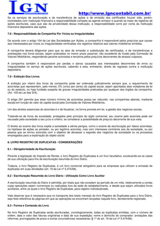 http://www.lgncontabil.com.br/
Se os serviços de escrituração e de transferência de ações e de emissão dos certificados houver sido, porém,
contratados com instituição financeira a responsabilidade compete ao agente emissor e quando se tratar de registros de
ações escriturais, caso que são da privatividade dessa instituição, a responsabilidade corre por conta da instituição
financeira depositária das ações.

7.8 - Responsabilidade da Companhia Por Vícios ou Irregularidades

De acordo com o artigo 104 da Lei das Sociedades por Ações, a companhia é responsável pelos prejuízos que causar
aos interessados por vícios ou irregularidades verificadas nos registros relativos aos valores mobiliários emitidos.

A companhia deverá diligenciar para que os atos de emissão e substituição de certificados, e de transferências e
averbações nos livros sociais, sejam praticados no menor prazo possível, não excedente do fixado pela Comissão de
Valores Mobiliários, respondendo perante acionistas e terceiros pelos prejuízos decorrentes de atrasos culposos.

A companhia também é responsável por perdas e danos causados aos interessados decorrentes de erros ou
irregularidades no serviço de ações escriturais, cabendo a esta, entretanto, direito de regresso contra a instituição
depositária.

7.9 - Exibição Dos Livros

A exibição por inteiro dos livros da companhia pode ser ordenada judicialmente sempre que, a requerimento de
acionistas que representem, pelo menos, 5% (cinco por cento) do capital social, sejam apontados atos violadores da lei
ou do estatuto, ou haja fundada suspeita de graves irregularidades praticadas por qualquer dos órgãos da companhia.
(Art. 105 da Lei das S/A).

O artigo 291 permite que esse número mínimo de acionistas possa ser reduzido, nas companhias abertas, mediante
escala em função do valor do capital social pela Comissão de Valores Mobiliários.

Um dos direitos essenciais do acionista é o de fiscalizar, na forma prevista em lei, a gestão dos negócios sociais.

Tratando-se de livros da sociedade, protegidos pelo princípio do sigilo comercial, seu exame pelo acionista pode ser
recusado pela sociedade a seu juízo e critério, se considerar a possibilidade de prejuízo decorrente de sua vista.

O direito ao exame dos livros expõe a sociedade a sérios perigos, como o exame da escrituração por falsos acionistas,
na hipótese de ações ao portador, ou por legítimo acionista, mas com interesses contrários aos da sociedade, ou por
pessoa que se tornou acionista com o objetivo de devassar o segredo dos negócios da sociedade ou os processos
empregados para a exploração do objeto social.

8. LIVRO REGISTRO DE DUPLICATAS - CONSIDERAÇÕES

8.1 - Obrigatoriedade da Escrituração

Perante a legislação do Imposto de Renda, o livro Registro de Duplicatas é um livro facultativo, excetuando-se os casos
de sua utilização para fins de escrituração resumida do livro Diário.

Todavia, o livro Registro de Duplicatas, é um livro comercial obrigatório para as empresas que utilizam a emissão de
duplicatas em suas atividades (art. 19 da Lei nº 5.474/68).

8.2 - Escrituração Resumida do Livro Diário - Utilização Como Livro Auxiliar

A escrituração resumida do Diário é admitida, por totais que não excedam ao período de um mês, relativamente a contas
cujas operações sejam numerosas ou realizadas fora da sede do estabelecimento, e desde que sejam utilizados livros
auxiliares, entre os quais o livro Registro de Duplicatas, para registro individualizado.

Vale observar que é necessário que no transporte dos totais mensais do livro Registro de Duplicatas para o livro Diário,
seja feita referência às páginas em que as operações se encontram lançadas naquele livro, devidamente registrado.

8.3 - Forma e Conteúdo do Livro

No livro Registro de Duplicatas serão escrituradas, cronologicamente, todas as duplicatas emitidas, com o número de
ordem, data e valor das faturas originárias e data de sua expedição; nome e domicílio do comprador; anotações das
reformas, prorrogações de prazo e outras circunstâncias necessárias (§ 1º do art. 19 da Lei nº 5.474/68).
 