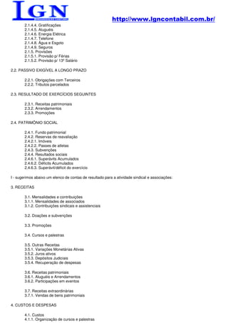 http://www.lgncontabil.com.br/
        2.1.4.4. Gratificações
        2.1.4.5. Aluguéis
        2.1.4.6. Energia Elétrica
        2.1.4.7. Telefone
        2.1.4.8. Água e Esgoto
        2.1.4.9. Seguros
        2.1.5. Provisões
        2.1.5.1. Provisão p/ Férias
        2.1.5.2. Provisão p/ 13º Salário

2.2. PASSIVO EXIGÍVEL A LONGO PRAZO

        2.2.1. Obrigações com Terceiros
        2.2.2. Tributos parcelados

2.3. RESULTADO DE EXERCÍCIOS SEGUINTES

        2.3.1. Receitas patrimoniais
        2.3.2. Arrendamentos
        2.3.3. Promoções

2.4. PATRIMÔNIO SOCIAL

        2.4.1. Fundo patrimonial
        2.4.2. Reservas de reavaliação
        2.4.2.1. Imóveis
        2.4.2.2. Passes de atletas
        2.4.3. Subvenções
        2.4.4. Resultados sociais
        2.4.6.1. Superávits Acumulados
        2.4.6.2. Déficits Acumulados
        2.4.6.3. Superávit/déficit do exercício

I - sugerimos abaixo um elenco de contas de resultado para a atividade sindical e associações:

3. RECEITAS

        3.1. Mensalidades e contribuições
        3.1.1. Mensalidades de associados
        3.1.2. Contribuições sindicais e assistenciais

        3.2. Doações e subvenções

        3.3. Promoções

        3.4. Cursos e palestras

        3.5. Outras Receitas
        3.5.1. Variações Monetárias Ativas
        3.5.2. Juros ativos
        3.5.3. Depósitos Judiciais
        3.5.4. Recuperação de despesas

        3.6. Receitas patrimoniais
        3.6.1. Aluguéis e Arrendamentos
        3.6.2. Participações em eventos

        3.7. Receitas extraordinárias
        3.7.1. Vendas de bens patrimoniais

4. CUSTOS E DESPESAS

        4.1. Custos
        4.1.1. Organização de cursos e palestras
 