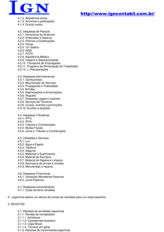 http://www.lgncontabil.com.br/
       4.1.2. Assistência social
       4.1.3. Anúncios e publicações
       4.1.4. Outros custos

       4.2. Despesas de Pessoal
       4.2.1. Honorários de Diretores
       4.2.2. Ordenados e Salários
       4.2.3. Prêmios e Gratificações
       4.2.4. Férias
       4.2.5. 13º Salário
       4.2.6. INSS
       4.2.7. FGTS
       4.2.8. Assistência Médica
       4.2.9. Viagens e Representações
       4.2.10. Transporte de Empregados
       4.2.11. Programa de Alimentação do Trabalhador
       4.2.12. (-) Recuperações

       4.3. Despesas administrativas
       4.3.1. Combustíveis
       4.3.2. Manutenção de Veículos
       4.3.3. Propaganda e Publicidade
       4.3.4. Brindes
       4.3.5. Depreciações e Amortizações
       4.3.6. Aluguéis
       4.3.7. Despesas Legais e Judiciais
       4.3.8. Serviços de Terceiros
       4.3.9. Cursos, eventos e promoções
       4.3.10. Auxílios e doações

       4.4. Despesas Tributárias
       4.4.1. IPTU
       4.4.2. IPVA
       4.4.3. Tributos e Contribuições
       4.4.4. Multas Fiscais
       4.4.5. Juros s/ Tributos e Contribuições

       4.5. Utilidades e Serviços
       4.5.1. Luz
       4.5.2. Água e Esgoto
       4.5.3. Telefone
       4.5.4. Seguros
       4.5.5. Materiais e Suprimentos
       4.5.6. Material de Escritório
       4.5.7. Material de Higiene e Limpeza
       4.5.8. Assinatura de jornais e revistas
       4.5.9. Manutenção e reparos

       4.6. Despesas Financeiras
       4.6.1. Variações Monetárias Passivas
       4.6.2. Juros Passivos

       4.7. Despesas extraordinárias
       4.7.1. Custo de bens vendidos

II - sugerimos abaixo um elenco de contas de resultado para um clube esportivo:

3. RECEITAS

       3.1. Receitas de atividades esportivas
       3.1.1. Rendas de competições
       3.1.1.1. Amistosos
       3.1.1.2. Campeonato brasileiro
       3.1.1.3. Copa Brasil
       3.1.1.4. Torneios em geral
       3.1.2. Receitas de transmissões esportivas
 