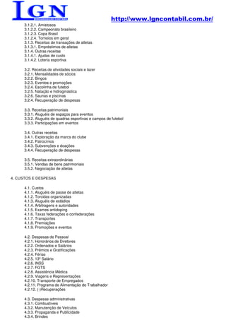 http://www.lgncontabil.com.br/
      3.1.2.1. Amistosos
      3.1.2.2. Campeonato brasileiro
      3.1.2.3. Copa Brasil
      3.1.2.4. Torneios em geral
      3.1.3. Receitas de transações de atletas
      3.1.3.1. Empréstimos de atletas
      3.1.4. Outras receitas
      3.1.4.1. Ajudas de custo
      3.1.4.2. Loteria esportiva

      3.2. Receitas de atividades sociais e lazer
      3.2.1. Mensalidades de sócios
      3.2.2. Bingos
      3.2.3. Eventos e promoções
      3.2.4. Escolinha de futebol
      3.2.5. Natação e hidroginástica
      3.2.6. Saunas e piscinas
      3.2.4. Recuperação de despesas

      3.3. Receitas patrimoniais
      3.3.1. Aluguéis de espaços para eventos
      3.3.2. Aluguéis de quadras esportivas e campos de futebol
      3.3.3. Participações em eventos

      3.4. Outras receitas
      3.4.1. Exploração da marca do clube
      3.4.2. Patrocínios
      3.4.3. Subvenções e doações
      3.4.4. Recuperação de despesas

      3.5. Receitas extraordinárias
      3.5.1. Vendas de bens patrimoniais
      3.5.2. Negociação de atletas

4. CUSTOS E DESPESAS

      4.1. Custos
      4.1.1. Aluguéis de passe de atletas
      4.1.2. Torcidas organizadas
      4.1.3. Aluguéis de estádios
      4.1.4. Arbitragens e autoridades
      4.1.5. Exames antidoping
      4.1.6. Taxas federações e confederações
      4.1.7. Transportes
      4.1.8. Premiações
      4.1.9. Promoções e eventos

      4.2. Despesas de Pessoal
      4.2.1. Honorários de Diretores
      4.2.2. Ordenados e Salários
      4.2.3. Prêmios e Gratificações
      4.2.4. Férias
      4.2.5. 13º Salário
      4.2.6. INSS
      4.2.7. FGTS
      4.2.8. Assistência Médica
      4.2.9. Viagens e Representações
      4.2.10. Transporte de Empregados
      4.2.11. Programa de Alimentação do Trabalhador
      4.2.12. (-)Recuperações

      4.3. Despesas administrativas
      4.3.1. Combustíveis
      4.3.2. Manutenção de Veículos
      4.3.3. Propaganda e Publicidade
      4.3.4. Brindes
 