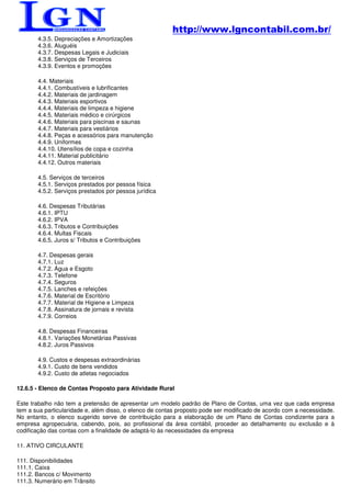 http://www.lgncontabil.com.br/
       4.3.5. Depreciações e Amortizações
       4.3.6. Aluguéis
       4.3.7. Despesas Legais e Judiciais
       4.3.8. Serviços de Terceiros
       4.3.9. Eventos e promoções

       4.4. Materiais
       4.4.1. Combustíveis e lubrificantes
       4.4.2. Materiais de jardinagem
       4.4.3. Materiais esportivos
       4.4.4. Materiais de limpeza e higiene
       4.4.5. Materiais médico e cirúrgicos
       4.4.6. Materiais para piscinas e saunas
       4.4.7. Materiais para vestiários
       4.4.8. Peças e acessórios para manutenção
       4.4.9. Uniformes
       4.4.10. Utensílios de copa e cozinha
       4.4.11. Material publicitário
       4.4.12. Outros materiais

       4.5. Serviços de terceiros
       4.5.1. Serviços prestados por pessoa física
       4.5.2. Serviços prestados por pessoa jurídica

       4.6. Despesas Tributárias
       4.6.1. IPTU
       4.6.2. IPVA
       4.6.3. Tributos e Contribuições
       4.6.4. Multas Fiscais
       4.6.5. Juros s/ Tributos e Contribuições

       4.7. Despesas gerais
       4.7.1. Luz
       4.7.2. Água e Esgoto
       4.7.3. Telefone
       4.7.4. Seguros
       4.7.5. Lanches e refeições
       4.7.6. Material de Escritório
       4.7.7. Material de Higiene e Limpeza
       4.7.8. Assinatura de jornais e revista
       4.7.9. Correios

       4.8. Despesas Financeiras
       4.8.1. Variações Monetárias Passivas
       4.8.2. Juros Passivos

       4.9. Custos e despesas extraordinárias
       4.9.1. Custo de bens vendidos
       4.9.2. Custo de atletas negociados

12.6.5 - Elenco de Contas Proposto para Atividade Rural

Este trabalho não tem a pretensão de apresentar um modelo padrão de Plano de Contas, uma vez que cada empresa
tem a sua particularidade e, além disso, o elenco de contas proposto pode ser modificado de acordo com a necessidade.
No entanto, o elenco sugerido serve de contribuição para a elaboração de um Plano de Contas condizente para a
empresa agropecuária, cabendo, pois, ao profissional da área contábil, proceder ao detalhamento ou exclusão e à
codificação das contas com a finalidade de adaptá-lo às necessidades da empresa

11. ATIVO CIRCULANTE

111. Disponibilidades
111.1. Caixa
111.2. Bancos c/ Movimento
111.3. Numerário em Trânsito
 