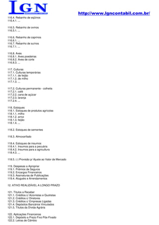 http://www.lgncontabil.com.br/
116.4. Rebanho de eqüinos
116.4.1. ...

116.5. Rebanho de ovinos
116.5.1. ...

116.6. Rebanho de caprinos
116.6.1. ...
116.7. Rebanho de suínos
116.7.1. ...

116.8. Aves
116.8.1. Aves poedeiras
116.8.2. Aves de corte
116.8.3. ...

117. Culturas
117.1. Culturas temporárias
117.1.1. de feijão
117.1.2. de milho
117.1.3. ...

117.2. Culturas permanente - colheita
117.2.1. café
117.2.2. cana de açúcar
117.2.3. laranja
117.2.4. ...

118. Estoques
118.1. Estoques de produtos agrícolas
118.1.1. milho
118.1.2. arroz
118.1.3. feijão
118.1.4. ...

118.2. Estoques de sementes

118.3. Almoxarifado

118.4. Estoques de insumos
118.4.1. Insumos para a pecuária
118.4.2. Insumos para a agricultura
118.4.3. ...

118.5. (-) Provisão p/ Ajuste ao Valor de Mercado

119. Despesas a Apropriar
119.1. Prêmios de Seguros
119.2. Encargos Financeiros
119.3. Assinaturas de Publicações
119.4. Aluguéis e Arrendamentos

12. ATIVO REALIZÁVEL A LONGO PRAZO

121. Títulos a Receber
121.1. Créditos c/ Acionistas e Quotistas
121.2. Créditos c/ Diretores
121.3. Créditos c/ Empresas Ligadas
121.4. Depósitos Bancários Vinculados
121.5. Títulos da Dívida Agrária

122. Aplicações Financeiras
122.1. Depósito a Prazo Fixo Pós-Fixado
122.2. Letras de Câmbio
 