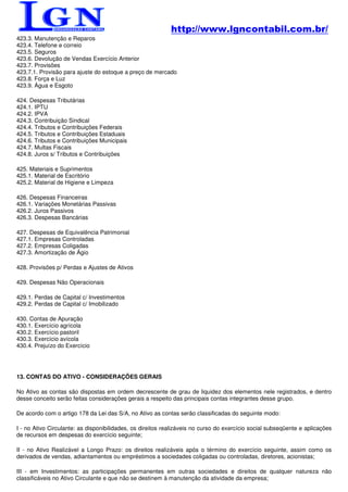 http://www.lgncontabil.com.br/
423.3. Manutenção e Reparos
423.4. Telefone e correio
423.5. Seguros
423.6. Devolução de Vendas Exercício Anterior
423.7. Provisões
423.7.1. Provisão para ajuste do estoque a preço de mercado
423.8. Força e Luz
423.9. Água e Esgoto

424. Despesas Tributárias
424.1. IPTU
424.2. IPVA
424.3. Contribuição Sindical
424.4. Tributos e Contribuições Federais
424.5. Tributos e Contribuições Estaduais
424.6. Tributos e Contribuições Municipais
424.7. Multas Fiscais
424.8. Juros s/ Tributos e Contribuições

425. Materiais e Suprimentos
425.1. Material de Escritório
425.2. Material de Higiene e Limpeza

426. Despesas Financeiras
426.1. Variações Monetárias Passivas
426.2. Juros Passivos
426.3. Despesas Bancárias

427. Despesas de Equivalência Patrimonial
427.1. Empresas Controladas
427.2. Empresas Coligadas
427.3. Amortização de Ágio

428. Provisões p/ Perdas e Ajustes de Ativos

429. Despesas Não Operacionais

429.1. Perdas de Capital c/ Investimentos
429.2. Perdas de Capital c/ Imobilizado

430. Contas de Apuração
430.1. Exercício agrícola
430.2. Exercício pastoril
430.3. Exercício avícola
430.4. Prejuízo do Exercício




13. CONTAS DO ATIVO - CONSIDERAÇÕES GERAIS

No Ativo as contas são dispostas em ordem decrescente de grau de liquidez dos elementos nele registrados, e dentro
desse conceito serão feitas considerações gerais a respeito das principais contas integrantes desse grupo.

De acordo com o artigo 178 da Lei das S/A, no Ativo as contas serão classificadas do seguinte modo:

I - no Ativo Circulante: as disponibilidades, os direitos realizáveis no curso do exercício social subseqüente e aplicações
de recursos em despesas do exercício seguinte;

II - no Ativo Realizável a Longo Prazo: os direitos realizáveis após o término do exercício seguinte, assim como os
derivados de vendas, adiantamentos ou empréstimos a sociedades coligadas ou controladas, diretores, acionistas;

III - em Investimentos: as participações permanentes em outras sociedades e direitos de qualquer natureza não
classificáveis no Ativo Circulante e que não se destinem à manutenção da atividade da empresa;
 