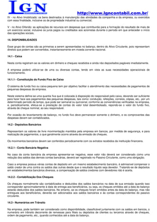 http://www.lgncontabil.com.br/
IV - no Ativo Imobilizado: os bens destinados à manutenção das atividades da companhia e da empresa, ou exercidos
com essa finalidade, inclusive os de propriedade industrial ou comercial;

V - no Ativo Diferido: as aplicações de recursos em despesas que contribuirão para a formação do resultado de mais de
um exercício social, inclusive os juros pagos ou creditados aos acionistas durante o período em que anteceder o início
das operações sociais.

14. DISPONIBILIDADES

Esse grupo de contas são as primeiras a serem apresentadas no balanço, dentro do Ativo Circulante, pois representam
direitos que podem ser convertidos, instantaneamente em moeda corrente nacional.

14.1 - Caixa

Nesta conta registram-se os valores em dinheiro e cheques recebidos e ainda não depositados pagáveis imediatamente.

A empresa poderá utilizar-se de uma ou diversas contas, tendo em vista as suas necessidades operacionais de
funcionamento.

14.1.1 - Constituição do Fundo Fixo de Caixa

O sistema de fundo fixo ou caixa pequena tem por objetivo facilitar o atendimento das necessidades de pagamentos de
pequenas despesas da empresa.

Neste sistema define-se uma quantia fixa que é colocada à disposição do responsável pelo caixa, devendo ser suficiente
para fazer face aos pagamentos das pequenas despesas, tais como: condução, refeições, correios, cópias, etc., por um
determinado período de tempo, que pode ser semanal ou quinzenal, conforme as conveniências verificadas na empresa,
e, periodicamente, efetua-se a prestação de contas do valor total desembolsado, repondo-se o valor do fundo fixo,
através de cheque nominal, ao seu responsável.

Por ocasião do levantamento de balanço, no fundo fixo deve permanecer somente o dinheiro, e os comprovantes das
despesas devem ser contabilizados.

14.2 - Depósitos Bancários

Representam os valores de livre movimentação mantidos pela empresa em bancos, por medida de segurança, e para
realização de pagamentos, o que geralmente ocorre através da emissão de cheques.

Os movimentos bancários devem ser conferidos periodicamente com os extratos recebidos da instituição financeira.

14.2.1 - Conta Bancária Negativa

No caso da conta bancária da empresa apresentar-se negativa, esse valor não deverá ser considerado como uma
redução dos saldos das demais contas bancárias, deverá ser registrado no Passivo Circulante, como uma obrigação.

Caso a empresa possua várias contas de depósito em um mesmo estabelecimento bancário, é admissível compensar o
saldo credor de uma contra os saldos das outras desde que o resultado líquido seja devedor. Tratando-se de depósitos
em estabelecimentos bancários diversos, a compensação de saldos credores com devedores não é aceita.

14.2.2 - Contabilização Dos Cheques

Os cheques normalmente são contabilizados e deduzidos dos saldos bancários na data de sua emissão quando isso
corresponder aproximadamente à data de entrega aos beneficiários, ou seja, os cheques emitidos até a data do balanço
estarão deduzidos dos saldos bancários. No entanto, se os cheques foram emitidos antes da data do balanço, mas não
entregues aos beneficiários, deverão ser adicionados aos saldos bancários e às contas correspondentes do passivo
circulante.

14.3 - Numerários em Trânsito

Na empresa, pode também ser considerado como disponibilidade, classificável juntamente com os saldos em bancos, o
numerário em trânsito decorrente de remessas para filiais ou depósitos de clientes ou terceiros através de cheques,
ordem de pagamento, etc., quando conhecidos até a data do balanço.
 