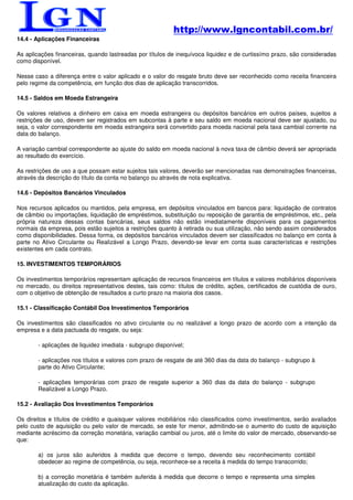 http://www.lgncontabil.com.br/
14.4 - Aplicações Financeiras

As aplicações financeiras, quando lastreadas por títulos de inequívoca liquidez e de curtissímo prazo, são consideradas
como disponível.

Nesse caso a diferença entre o valor aplicado e o valor do resgate bruto deve ser reconhecido como receita financeira
pelo regime da competência, em função dos dias de aplicação transcorridos.

14.5 - Saldos em Moeda Estrangeira

Os valores relativos a dinheiro em caixa em moeda estrangeira ou depósitos bancários em outros países, sujeitos a
restrições de uso, devem ser registrados em subcontas à parte e seu saldo em moeda nacional deve ser ajustado, ou
seja, o valor correspondente em moeda estrangeira será convertido para moeda nacional pela taxa cambial corrente na
data do balanço.

A variação cambial correspondente ao ajuste do saldo em moeda nacional à nova taxa de câmbio deverá ser apropriada
ao resultado do exercício.

As restrições de uso a que possam estar sujeitos tais valores, deverão ser mencionadas nas demonstrações financeiras,
através da descrição do título da conta no balanço ou através de nota explicativa.

14.6 - Depósitos Bancários Vinculados

Nos recursos aplicados ou mantidos, pela empresa, em depósitos vinculados em bancos para: liquidação de contratos
de câmbio ou importações, liquidação de empréstimos, substituição ou reposição de garantia de empréstimos, etc., pela
própria natureza dessas contas bancárias, seus saldos não estão imediatamente disponíveis para os pagamentos
normais da empresa, pois estão sujeitos a restrições quanto à retirada ou sua utilização, não sendo assim considerados
como disponibilidades. Dessa forma, os depósitos bancários vinculados devem ser classificados no balanço em conta à
parte no Ativo Circulante ou Realizável a Longo Prazo, devendo-se levar em conta suas características e restrições
existentes em cada contrato.

15. INVESTIMENTOS TEMPORÁRIOS

Os investimentos temporários representam aplicação de recursos financeiros em títulos e valores mobiliários disponíveis
no mercado, ou direitos representativos destes, tais como: títulos de crédito, ações, certificados de custódia de ouro,
com o objetivo de obtenção de resultados a curto prazo na maioria dos casos.

15.1 - Classificação Contábil Dos Investimentos Temporários

Os investimentos são classificados no ativo circulante ou no realizável a longo prazo de acordo com a intenção da
empresa e a data pactuada do resgate, ou seja:

       - aplicações de liquidez imediata - subgrupo disponível;

       - aplicações nos títulos e valores com prazo de resgate de até 360 dias da data do balanço - subgrupo à
       parte do Ativo Circulante;

       - aplicações temporárias com prazo de resgate superior a 360 dias da data do balanço - subgrupo
       Realizável a Longo Prazo.

15.2 - Avaliação Dos Investimentos Temporários

Os direitos e títulos de crédito e quaisquer valores mobiliários não classificados como investimentos, serão avaliados
pelo custo de aquisição ou pelo valor de mercado, se este for menor, admitindo-se o aumento do custo de aquisição
mediante acréscimo da correção monetária, variação cambial ou juros, até o limite do valor de mercado, observando-se
que:

       a) os juros são auferidos à medida que decorre o tempo, devendo seu reconhecimento contábil
       obedecer ao regime de competência, ou seja, reconhece-se a receita à medida do tempo transcorrido;

       b) a correção monetária é também auferida à medida que decorre o tempo e representa uma simples
       atualização do custo da aplicação.
 