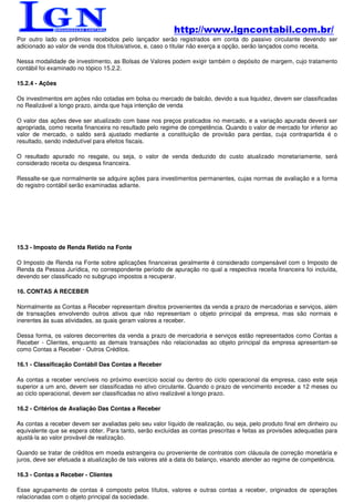 http://www.lgncontabil.com.br/
Por outro lado os prêmios recebidos pelo lançador serão registrados em conta do passivo circulante devendo ser
adicionado ao valor de venda dos títulos/ativos, e, caso o titular não exerça a opção, serão lançados como receita.

Nessa modalidade de investimento, as Bolsas de Valores podem exigir também o depósito de margem, cujo tratamento
contábil foi examinado no tópico 15.2.2.

15.2.4 - Ações

Os investimentos em ações não cotadas em bolsa ou mercado de balcão, devido a sua liquidez, devem ser classificadas
no Realizável a longo prazo, ainda que haja intenção de venda

O valor das ações deve ser atualizado com base nos preços praticados no mercado, e a variação apurada deverá ser
apropriada, como receita financeira no resultado pelo regime de competência. Quando o valor de mercado for inferior ao
valor de mercado, o saldo será ajustado mediante a constituição de provisão para perdas, cuja contrapartida é o
resultado, sendo indedutível para efeitos fiscais.

O resultado apurado no resgate, ou seja, o valor de venda deduzido do custo atualizado monetariamente, será
considerado receita ou despesa financeira.

Ressalte-se que normalmente se adquire ações para investimentos permanentes, cujas normas de avaliação e a forma
do registro contábil serão examinadas adiante.




15.3 - Imposto de Renda Retido na Fonte

O Imposto de Renda na Fonte sobre aplicações financeiras geralmente é considerado compensável com o Imposto de
Renda da Pessoa Jurídica, no correspondente período de apuração no qual a respectiva receita financeira foi incluída,
devendo ser classificado no subgrupo impostos a recuperar.

16. CONTAS A RECEBER

Normalmente as Contas a Receber representam direitos provenientes da venda a prazo de mercadorias e serviços, além
de transações envolvendo outros ativos que não representam o objeto principal da empresa, mas são normais e
inerentes às suas atividades, as quais geram valores a receber.

Dessa forma, os valores decorrentes da venda a prazo de mercadoria e serviços estão representados como Contas a
Receber - Clientes, enquanto as demais transações não relacionadas ao objeto principal da empresa apresentam-se
como Contas a Receber - Outros Créditos.

16.1 - Classificação Contábil Das Contas a Receber

As contas a receber vencíveis no próximo exercício social ou dentro do ciclo operacional da empresa, caso este seja
superior a um ano, devem ser classificadas no ativo circulante. Quando o prazo de vencimento exceder a 12 meses ou
ao ciclo operacional, devem ser classificadas no ativo realizável a longo prazo.

16.2 - Critérios de Avaliação Das Contas a Receber

As contas a receber devem ser avaliadas pelo seu valor líquido de realização, ou seja, pelo produto final em dinheiro ou
equivalente que se espera obter. Para tanto, serão excluídas as contas prescritas e feitas as provisões adequadas para
ajustá-la ao valor provável de realização.

Quando se tratar de créditos em moeda estrangeira ou proveniente de contratos com cláusula de correção monetária e
juros, deve ser efetuada a atualização de tais valores até a data do balanço, visando atender ao regime de competência.

16.3 - Contas a Receber - Clientes

Esse agrupamento de contas é composto pelos títulos, valores e outras contas a receber, originados de operações
relacionadas com o objeto principal da sociedade.
 