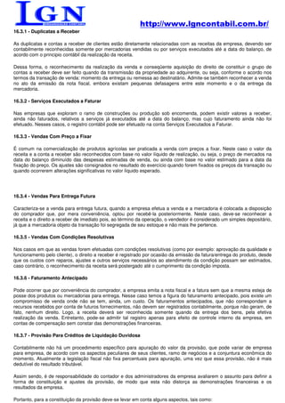 http://www.lgncontabil.com.br/
16.3.1 - Duplicatas a Receber

As duplicatas e contas a receber de clientes estão diretamente relacionadas com as receitas da empresa, devendo ser
contabilmente reconhecidas somente por mercadorias vendidas ou por serviços executados até a data do balanço, de
acordo com o principio contábil da realização da receita.

Dessa forma, o reconhecimento da realização da venda e conseqüente aquisição do direito de constituir o grupo de
contas a receber deve ser feito quando da transmissão da propriedade ao adquirente, ou seja, conforme o acordo nos
termos da transação de venda: momento da entrega ou remessa ao destinatário. Admite-se também reconhecer a venda
no ato da emissão da nota fiscal, embora existam pequenas defasagens entre este momento e o da entrega da
mercadoria.

16.3.2 - Serviços Executados a Faturar

Nas empresas que exploram o ramo de construções ou produção sob encomenda, podem existir valores a receber,
ainda não faturados, relativos a serviços já executados até a data do balanço, mas cujo faturamento ainda não foi
efetuado. Nesses casos, o registro contábil pode ser efetuado na conta Serviços Executados a Faturar.

16.3.3 - Vendas Com Preço a Fixar

É comum na comercialização de produtos agrícolas ser praticada a venda com preços a fixar. Neste caso o valor da
receita e a conta a receber são reconhecidos com base no valor líquido de realização, ou seja, o preço de mercados na
data do balanço diminuído das despesas estimadas de venda, ou ainda com base no valor estimado para a data da
fixação do preço. Os ajustes são consignados no resultado do exercício quando forem fixados os preços da transação ou
quando ocorrerem alterações significativas no valor líquido esperado.




16.3.4 - Vendas Para Entrega Futura

Caracteriza-se a venda para entrega futura, quando a empresa efetua a venda e a mercadoria é colocada a disposição
do comprador que, por mera conveniência, optou por recebê-la posteriormente. Neste caso, deve-se reconhecer a
receita e o direito a receber de imediato pois, ao término da operação, o vendedor é considerado um simples depositário,
já que a mercadoria objeto da transação foi segregada de seu estoque e não mais lhe pertence.

16.3.5 - Vendas Com Condições Resolutivas

Nos casos em que as vendas forem efetuadas com condições resolutivas (como por exemplo: aprovação da qualidade e
funcionamento pelo cliente), o direito a receber é registrado por ocasião da emissão da fatura/entrega do produto, desde
que os custos com reparos, ajustes e outros serviços necessários ao atendimento da condição possam ser estimados,
caso contrário, o reconhecimento da receita será postergado até o cumprimento da condição imposta.

16.3.6 - Faturamento Antecipado

Pode ocorrer que por conveniência do comprador, a empresa emita a nota fiscal e a fatura sem que a mesma esteja de
posse dos produtos ou mercadorias para entrega. Nesse caso temos a figura do faturamento antecipado, pois existe um
compromisso de venda onde não se tem, ainda, um custo. Os faturamentos antecipados, que não correspondam a
recursos recebidos por conta de futuros fornecimentos, não devem ser registrados contabilmente, porque não geram, de
fato, nenhum direito. Logo, a receita deverá ser reconhecida somente quando da entrega dos bens, pela efetiva
realização da venda. Entretanto, pode-se admitir tal registro apenas para efeito de controle interno da empresa, em
contas de compensação sem constar das demonstrações financeiras.

16.3.7 - Provisão Para Créditos de Liquidação Duvidosa

Contabilmente não há um procedimento específico para apuração do valor da provisão, que pode variar de empresa
para empresa, de acordo com os aspectos peculiares de seus clientes, ramo de negócios e a conjuntura econômica do
momento. Atualmente a legislação fiscal não fixa percentuais para apuração, uma vez que essa provisão, não é mais
dedutível do resultado tributável.

Assim sendo, é de responsabilidade do contador e dos administradores da empresa avaliarem o assunto para definir a
forma de constituição e ajustes da provisão, de modo que esta não distorça as demonstrações financeiras e os
resultados da empresa.

Portanto, para a constituição da provisão deve-se levar em conta alguns aspectos, tais como:
 