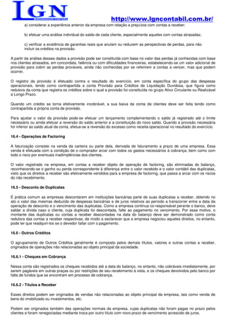 http://www.lgncontabil.com.br/
        a) considerar a experiência anterior da empresa com relação a prejuízos com contas a receber;

        b) efetuar uma análise individual do saldo de cada cliente, especialmente aqueles com contas atrasadas;

        c) verificar a existência de garantias reais que anulam ou reduzem as perspectivas de perdas, para não
        incluir os créditos na provisão.

A partir da análise desses dados a provisão pode ser constituída com base no valor das perdas já conhecidas com base
nos clientes atrasados, em concordata, falência ou com dificuldades financeiras, estabelecendo-se um valor adicional de
provisão para cobrir as perdas prováveis, ainda não conhecidas por se referirem a contas a vencer, mas que podem
ocorrer.

O registro da provisão é efetuado contra o resultado do exercício, em conta específica do grupo das despesas
operacionais, tendo como contrapartida a conta Provisão para Créditos de Liquidação Duvidosa, que figura como
redutora da conta que registra os créditos sobre o qual a provisão foi constituída no grupo Ativo Circulante ou Realizável
a Longo Prazo.

Quando um crédito se torna efetivamente incobrável, a sua baixa da conta de clientes deve ser feita tendo como
contrapartida a própria conta de provisão.

Para ajustar o valor da provisão pode-se efetuar um lançamento complementando o saldo já registrado até o limite
necessário ou ainda efetuar a reversão do saldo anterior e a constituição do novo saldo. Quando a provisão necessária
for inferior ao saldo atual da conta, efetua-se a reversão do excesso como receita operacional no resultado do exercício.

16.4 - Operações de Factoring

A faturização consiste na venda da carteira ou parte dela, derivada de faturamento a prazo de uma empresa. Essa
venda é efetuada com a condição de o comprador arcar com todos os gastos necessários à cobrança, bem como com
todo o risco por eventuais inadimplências dos clientes.

O valor registrado na empresa, em contas a receber objeto de operação de factoring, são eliminadas do balanço,
reconhecendo-se o ganho ou perda correspondente à diferença entre o valor recebido e o valor contábil das duplicatas,
visto que os direitos a receber são efetivamente vendidos para a empresa de factoring, que passa a arcar com os riscos
do não recebimento.

16.5 - Desconto de Duplicatas

É prática comum as empresas descontarem em instituições bancárias parte de suas duplicatas a receber, obtendo no
ato o valor das mesmas deduzido de despesas bancárias e de juros relativos ao período a transcorrer entre a data da
operação de desconto e o vencimento das duplicatas. Como a empresa continua co-responsável perante o banco, deve
saldar a dívida caso o cliente, cuja duplicata foi descontada, falte ao pagamento no vencimento. Por esse motivo, o
montante das duplicatas ou contas a receber descontadas na data do balanço deve ser demonstrado como conta
redutora das contas a receber respectivas, de modo a esclarecer que a empresa negociou aqueles direitos, no entanto,
pode ter que readquiri-los se o devedor faltar com o pagamento.

16.6 - Outros Créditos

O agrupamento de Outros Créditos geralmente é composto pelos demais títulos, valores e outras contas a receber,
originados de operações não relacionadas ao objeto principal da sociedade.

16.6.1 - Cheques em Cobrança

Nessa conta são registrados os cheques recebidos até a data do balanço, no entanto, não cobráveis imediatamente, por
serem pagáveis em outras praças ou por restrições de seu recebimento à vista, e os cheques devolvidos pelo banco por
falta de fundos que se encontram em processo de cobrança.

16.6.2 - Títulos a Receber

Esses direitos podem ser originados de vendas não relacionadas ao objeto principal da empresa, tais como venda de
bens do imobilizado ou investimentos, etc.

Podem ser originados também das operações normais da empresa, cujas duplicatas não foram pagas no prazo pelos
clientes e foram renegociadas mediante troca por outro título com novo prazo de vencimento acrescido de juros.
 