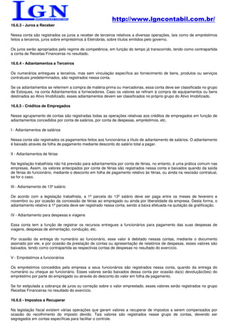 http://www.lgncontabil.com.br/
16.6.3 - Juros a Receber

Nessa conta são registrados os juros a receber de terceiros relativos a diversas operações, tais como de empréstimos
feitos a terceiros, juros sobre empréstimos à Eletrobrás, sobre títulos emitidos pelo governo.

Os juros serão apropriados pelo regime de competência, em função do tempo já transcorrido, tendo como contrapartida
a conta de Receitas Financeiras no resultado.

16.6.4 - Adiantamentos a Terceiros

Os numerários entregues a terceiros, mas sem vinculação específica ao fornecimento de bens, produtos ou serviços
contratuais predeterminados, são registrados nessa conta.

Se os adiantamentos se referirem a compra de matéria-prima ou mercadorias, essa conta deve ser classificada no grupo
de Estoques, na conta Adiantamentos a fornecedores. Caso os valores se refiram à compra de equipamentos ou bens
destinados ao Ativo Imobilizado, esses adiantamentos devem ser classificados no próprio grupo do Ativo Imobilizado.

16.6.5 - Créditos de Empregados

Nesse agrupamento de contas são registradas todas as operações relativas aos créditos de empregados em função de
adiantamentos concedidos por conta de salários, por conta de despesas, empréstimos, etc.

I - Adiantamentos de salários

Nessa conta são registrados os pagamentos feitos aos funcionários a título de adiantamento de salários. O adiantamento
é baixado através da folha de pagamento mediante desconto do salário total a pagar.

II - Adiantamentos de férias

Na legislação trabalhista não há previsão para adiantamentos por conta de férias, no entanto, é uma prática comum nas
empresas. Assim, os valores antecipados por conta de férias são registrados nessa conta e baixados quando da saída
de férias do funcionário, mediante o desconto em folha de pagamento relativo às férias, ou ainda na rescisão contratual,
se for o caso.

III - Adiantamento de 13º salário

De acordo com a legislação trabalhista, a 1ª parcela do 13º salário deve ser paga entre os meses de fevereiro e
novembro ou por ocasião da concessão de férias ao empregado ou ainda por liberalidade da empresa. Desta forma, o
adiantamento relativo à 1ª parcela deve ser registrado nessa conta, sendo a baixa efetuada na quitação da gratificação.

IV - Adiantamento para despesas e viagens

Essa conta tem a função de registrar os recursos entregues a funcionários para pagamento das suas despesas de
viagens, despesas de alimentação, condução, etc.

Por ocasião da entrega do numerário ao funcionário, esse valor é debitado nessas contas, mediante o documento
assinado por ele, e por ocasião da prestação de contas ou apresentação de relatórios de despesas, esses valores são
baixados, tendo como contrapartida as respectivas contas de despesas no resultado do exercício.

V - Empréstimos a funcionários

Os empréstimos concedidos pela empresa a seus funcionários são registrados nessa conta, quando da entrega do
numerário ou cheque ao funcionário. Esses valores serão baixados dessa conta por ocasião da(s) devolução(ões) do
empréstimo por parte do empregado ou através do desconto do valor em folha de pagamento.

Se for estipulada a cobrança de juros ou correção sobre o valor emprestado, esses valores serão registrados no grupo
Receitas Financeiras no resultado do exercício.

16.6.6 - Impostos a Recuperar

Na legislação fiscal existem várias operações que geram valores a recuperar de impostos a serem compensados por
ocasião do recolhimento do imposto devido. Tais valores são registrados nesse grupo de contas, devendo ser
segregados em contas específicas para facilitar o controle.
 