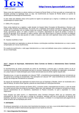 http://www.lgncontabil.com.br/
I - IRRF a recuperar

Nessa conta são registrados os valores relativos ao Imposto de Renda Retido na Fonte que pode ser compensado nas
situações previstas na legislação fiscal, ou seja, nos recolhimentos do Imposto de Renda devido ou quando da
apresentação da Declaração de Rendimentos.

O valor retido será debitado nessa conta quando do registro da operação que a originou e creditada por ocasião da
compensação do imposto retido.

II - ICMS e IPI a recuperar

Estas contas destinam-se a registrar o saldo devedor do Imposto Sobre Circulação de Mercadorias e Serviços e do
Imposto sobre Produtos Industrializados. De acordo com a legislação fiscal desses impostos os débitos fiscais pelas
vendas são compensados com os créditos fiscais das compras, mediante confronto dos valores registrados nos livros
fiscais, apurando-se, assim, um saldo a recolher ou a recuperar, dependendo do volume de vendas e compras no
período de apuração. Se for apurado um saldo a recolher, esse valor deverá figurar no Passivo Circulante no subgrupo
Impostos a Recolher. Caso seja apurado um saldo a recuperar, esse valor será registrado nessa conta no grupo Ativo
Circulante.

III - Impostos recolhidos a maior

Nessa conta podem ser registrados os valores de tributos e contribuições recolhidos indevidamente ou a maior a serem
compensados com futuros recolhimentos.

Por ocasião do recolhimento, o valor pago indevidamente ou a maior será debitado nessa conta e creditado por ocasião
da sua compensação.




16.6.7 - Saques de Exportação, Adiantamento Sobre Contrato de Câmbio e Adiantamentos Sobre Cambiais
Entregues

O reconhecimento da receita proveniente da venda de mercadorias e serviços para o mercado externo se dá no
momento da transferência da propriedade dos bens ou serviços, obedecidas as condições de negociação, convertendo-
se o preço fixado em moeda estrangeira para moeda nacional pela taxa de câmbio vigente naquela data.

Ressalte-se que, no caso de operações com cláusula "FOB", a transferência da propriedade dos bens normalmente se
dá quando de sua entrega ao transportador. Para operações com cláusula "CIF", essa transferência se verifica somente
quando da entrega das mercadorias ao comprador.

Os saques de exportação são registrados da mesma forma que as Duplicatas a Receber, devem ser atualizados até a
data do balanço, às taxas oficiais vigentes, podendo ser descontados em instituições bancárias.

Nos Adiantamentos sobre Contratos de Câmbio (ACC), a empresa recebe, antecipadamente do banco, o valor da venda
em moeda nacional antes da entrega da mercadoria. Neste caso, esta operação, até a entrega da mercadoria ao cliente,
assume características de um empréstimo, classificável no Passivo Circulante, no qual o exportador é o único
responsável.

Outra situação que pode ocorrer e o Adiantamento sobre Cambiais Entregues (ACE) que se caracteriza pela
antecipação do valor da venda após a entrega da mercadoria, operação esta que se assemelha ao desconto de
duplicatas, figurando no grupo do Ativo Circulante. Nesta operação, o vendedor é o co-responsável pelo pagamento da
dívida ao banco até sua liquidação pelo cliente.

17. ESTOQUES

Os estoques representam um dos ativos mais importantes da empresa e, por isso, a sua correta determinação no início e
no fim do período contábil é essencial para apuração do lucro líquido do exercício.

17.1 - Itens Integrantes Dos Estoques
 