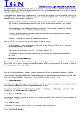 http://www.lgncontabil.com.br/
A contabilização das compras de itens dos estoques deve ocorrer no momento da transmissão do direito de propriedade
dos mesmos. Assim, para determinar se os itens integram ou não a conta de estoques, deve-se ter em conta o direito de
sua propriedade, e não a sua posse física.

Os estoques estão representados basicamente por: mercadorias para revenda, produtos acabados, produtos em
elaboração, matérias-primas, almoxarifado, importações em andamento e adiantamentos a fornecedores de estoques,
observando-se que serão também considerados:

       a) os itens existentes fisicamente em estoques, excluíndo-se aqueles que estão fisicamente na empresa,
       mas não são de propriedade da empresa, tais como aqueles recebidos em consignação, para conserto,
       etc.

       b) os itens adquiridos mas que estão em trânsito, (compras em trânsito) para as instalações da empresa,
       com cláusula FOB no ponto de embarque, na data do balanço;

       c) os itens de propriedade da empresa que estão em poder de terceiros para conserto, consignação,
       beneficiamento ou armazenamento;

       d) itens em trânsito para um cliente com cláusula FOB no destino;

Por outro lado, não devem ser incluídos na conta estoque, na data do balanço:

       a) as compras em trânsito, quando as condições são de sua entrega na fábrica ou em outro lugar
       designado pela empresa (FOB-destino);

       b) as mercadorias recebidas de terceiros em consignação, depósito, etc.;

       c) os materiais comprados mas sujeitos a aprovação, que somente serão integrados ao estoque após a
       aprovação.

17.2 - Classificação Contábil Dos Estoques

O termo "estoque" refere-se a todos os bens tangíveis mantidos para venda ou uso próprio no curso ordinário de
negócio, bens em processo de produção para venda ou para uso próprio ou que se destinam ao consumo na produção
de mercadorias para venda ou uso próprio.




Seguindo o conceito de liquidez, o subgrupo estoques classifica-se no Circulante, após o subgrupo Outros Créditos.

Todavia, poderão haver casos de empresas que tenham estoques cuja realização ultrapasse o exercício seguinte, assim
deve haver a reclassificação dos estoques para o Realizável a Longo Prazo, em conta à parte.

17.2.1 - Produtos Acabados

Nessa conta são registrados os produtos terminados e oriundos da própria fabricação da empresa, disponível para
venda, podendo ser estocados na fábrica, depósitos de terceiros ou filiais.

Essa conta é debitada pela transferência da conta produtos em elaboração e creditada por ocasião das vendas ou
transferências para outro estabelecimento da empresa.

17.2.2 - Mercadorias Para Revenda

Representa os produtos adquiridos de terceiros para revenda, acabados e que não sofrem nenhum processo de
transformação na empresa.

17.2.3 - Matérias-Primas

Engloba todos os materiais a serem utilizados ou transformados no processo produtivo.

17.2.4 - Material de Embalagem
 