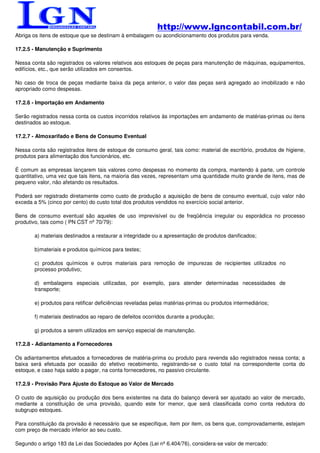 http://www.lgncontabil.com.br/
Abriga os itens de estoque que se destinam à embalagem ou acondicionamento dos produtos para venda.

17.2.5 - Manutenção e Suprimento

Nessa conta são registrados os valores relativos aos estoques de peças para manutenção de máquinas, equipamentos,
edifícios, etc., que serão utilizados em consertos.

No caso de troca de peças mediante baixa da peça anterior, o valor das peças será agregado ao imobilizado e não
apropriado como despesas.

17.2.6 - Importação em Andamento

Serão registrados nessa conta os custos incorridos relativos às importações em andamento de matérias-primas ou itens
destinados ao estoque.

17.2.7 - Almoxarifado e Bens de Consumo Eventual

Nessa conta são registrados itens de estoque de consumo geral, tais como: material de escritório, produtos de higiene,
produtos para alimentação dos funcionários, etc.

É comum as empresas lançarem tais valores como despesas no momento da compra, mantendo à parte, um controle
quantitativo, uma vez que tais itens, na maioria das vezes, representam uma quantidade muito grande de itens, mas de
pequeno valor, não afetando os resultados.

Poderá ser registrado diretamente como custo de produção a aquisição de bens de consumo eventual, cujo valor não
exceda a 5% (cinco por cento) do custo total dos produtos vendidos no exercício social anterior.

Bens de consumo eventual são aqueles de uso imprevisível ou de freqüência irregular ou esporádica no processo
produtivo, tais como ( PN CST nº 70/79):

       a) materiais destinados a restaurar a integridade ou a apresentação de produtos danificados;

       b)materiais e produtos químicos para testes;

       c) produtos químicos e outros materiais para remoção de impurezas de recipientes utilizados no
       processo produtivo;

       d) embalagens especiais utilizadas, por exemplo, para atender determinadas necessidades de
       transporte;

       e) produtos para retificar deficiências reveladas pelas matérias-primas ou produtos intermediários;

       f) materiais destinados ao reparo de defeitos ocorridos durante a produção;

       g) produtos a serem utilizados em serviço especial de manutenção.

17.2.8 - Adiantamento a Fornecedores

Os adiantamentos efetuados a fornecedores de matéria-prima ou produto para revenda são registrados nessa conta; a
baixa será efetuada por ocasião do efetivo recebimento, registrando-se o custo total na correspondente conta do
estoque, e caso haja saldo a pagar, na conta fornecedores, no passivo circulante.

17.2.9 - Provisão Para Ajuste do Estoque ao Valor de Mercado

O custo de aquisição ou produção dos bens existentes na data do balanço deverá ser ajustado ao valor de mercado,
mediante a constituição de uma provisão, quando este for menor, que será classificada como conta redutora do
subgrupo estoques.

Para constituição da provisão é necessário que se especifique, item por item, os bens que, comprovadamente, estejam
com preço de mercado inferior ao seu custo.

Segundo o artigo 183 da Lei das Sociedades por Ações (Lei nº 6.404/76), considera-se valor de mercado:
 