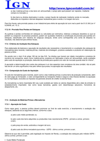 http://www.lgncontabil.com.br/
        a) das matérias-primas e dos bens em almoxarifado, o preço pelo qual possam ser repostos, mediante
        compra no mercado; e

        b) dos bens ou direitos destinados à venda, o preço líquido de realização mediante venda no mercado,
        deduzidos os impostos e demais despesas necessárias para a venda, e a margem de lucro.

Para fins fiscais, esta provisão passou a ser indedutível para efeito de apuração do lucro real a partir de 01.01.96 (Lei nº
9.249/95, art. 13, I).

17.2.10 - Provisão Para Perdas em Estoques

As quebras e perdas conhecidas em estoques ou calculados por estimativa, relativas a estoques obsoletos ou que se
perdem ou evaporam no processo produtivo, podem ser ajustadas mediante a constituição da provisão para perdas em
estoques, classificada com redutora do subgrupo estoques, tendo como contrapartida uma conta de despesa no
resultado, não dedutível para efeitos fiscais.

17.3 - Critérios de Avaliação Dos Estoques

Para elaboração de balanços e apuração de resultados são necessários o levantamento e a avaliação dos estoques de
mercadorias para revenda, matérias-primas, materiais de embalagem, produtos acabados e produtos em elaboração da
pessoa jurídica.

De acordo com o item II do artigo 183 da Lei das S/A, "os direitos que tiverem por objeto mercadoria e produtos do
comércio da companhia, assim como matéria-prima, produtos em fabricação e bens em almoxarifado, serão avaliados
pelo custo de aquisição ou produção, deduzido da provisão para ajustá-lo ao valor de mercado quando este for inferior".

A apuração e determinação dos custos dos estoques é um dos aspectos mais complexos da área contábil, não só pelo
fato de ser um ativo significativo mas pelo reflexo que produz na apuração dos resultados.

17.4 - Composição do Custo de Aquisição

O custo de mercadorias para revenda, assim como o das matérias-primas e outros bens de produção compreende, além
do valor pago ao fornecedor, o valor correspondente ao transporte (fretes) e seguro e dos tributos devidos na aquisição
ou na importação, excluídos os impostos recuperáveis através de crédito na escrita fiscal.

As mercadorias ou bens importados têm seu custo avaliado por todos os valores dispendidos até a data da entrada no
estabelecimento importador, tais como taxas bancárias, gastos com desembaraço aduaneiro, honorários de
despachante, etc.




17.5 - Avaliação de Matérias-Primas e Mercadorias

17.5.1 - Apuração do Custo

Como regra geral, a pessoa jurídica deverá promover ao final de cada exercício, o levantamento e avaliação dos
estoques, adotando-se os seguintes critérios, conforme o caso:

        a) pelo custo médio ponderado; ou

        b) pelo custo dos bens adquiridos ou produzidos mais recentemente (PEPS - primeiro a entrar, primeiro
        a sair);

        c) pelo preço de venda, subtraída a margem de lucro;

        d) pelo custo da última mercadoria que entrou - UEPS - último a entrar, primeiro a sair.

Observe-se que não é permitida, pela legislação do Imposto de Renda, a avaliação dos estoques pelo método UEPS -
último a entrar, primeiro a sair.

I - Custo Médio Ponderado
 