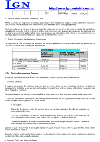 http://www.lgncontabil.com.br/
                                                    ____              _______
                                                    30                1.600,00 20      100,00     2.000,00

III - Preço de Venda, Subtraída a Margem de Lucro

Admite-se, ainda, que se proceda a avaliação dos estoques de mercadorias a preço de venda, subtraída a margem de
lucro, embora entendemos não ser o melhor critério, mas é também aceito pela legislação fiscal .

Tendo em vista que a margem de lucro corresponde à diferença entre o preço de venda e o custo de aquisição ou
produção dos bens, não pode o contribuinte atribuir uma margem de lucro qualquer para avaliação dos estoques, uma
vez que tal procedimento pode implicar numa superavaliação ou subavaliação dos valores e, conseqüentemente, na
majoração dos resultados ficando sujeito a possíveis questionamentos fiscais.

IV - Quadro Comparativo das Avaliações Apresentadas

De conformidade com os critérios de avaliação de estoque apresentados e uma receita líquida de vendas de R$
10.000,00, podemos fazer as seguintes comparações:

                                               CUSTO MÉDIO
                                    SAÍDAS                             SAÍDAS REGISTRADAS PEPS
                                    REGISTRADAS                        NO FINAL DO MÊS
                                    DIARIAMENTE
          RECEITA LÍQUIDA DE VENDAS 10.000,00                          10.000,00                 10.000,00
          (-) CUSTO DAS MERCADORIAS 2.670,00                           2.733,60                  2.100,00
          VENDIDAS
          (=) LUCRO BRUTO           7.330,00                           7.266,40                  7.900,00
          ESTOQUE FINAL             1.430,00                           1.366,40                  2.000,00

17.5.2 - Registro Permanente de Estoques

No caso de controle permanente de estoques, deverão ser observados os seguintes procedimentos:

I - Critérios a Observar

O registro permanente de estoques pode ser feito em livros, fichas ou em formulários contínuos emitidos por
processamento de dados, sendo que os modelos são de livre escolha da empresa e cujos saldos serão transpostos para
o livro Registro de Inventário.

Os registros deverão ser feitos em ordem cronológica, sendo aberta uma ficha para cada espécie de bem a controlar.

O custo das mercadorias vendidas ou das matérias-primas utilizadas na produção deverá corresponder ao total dos
valores lançados durante o período na coluna "saídas".

        a) Devoluções

        Ocorrendo devoluções, tanto de compras como de vendas efetuadas, deverão ser adotados os
        seguintes procedimentos:

        - no caso de devolução de compras, serão registradas na ficha de estoque na coluna "entradas" de
        forma negativa (entre parênteses), pelo mesmo valor lançado por ocasião da aquisição;

        - no caso de devolução de vendas, serão registrados na ficha de estoque na coluna "saídas", também de
        forma negativa, pelo mesmo valor da saída correspondente.

Observe-se que o lançamento da devolução implica em ajuste do custo médio, uma vez que este fato altera o saldo
físico e monetário do estoque.

Os gastos relativos às devoluções de compras ou vendas, tais como fretes, seguro, etc., serão tratados como despesas
operacionais, não sendo agregados ao custo.

b) Contagem Física para Ajuste dos Saldos
 