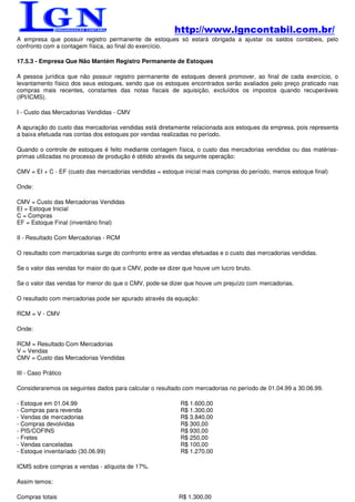 http://www.lgncontabil.com.br/
A empresa que possuir registro permanente de estoques só estará obrigada a ajustar os saldos contábeis, pelo
confronto com a contagem física, ao final do exercício.

17.5.3 - Empresa Que Não Mantém Registro Permanente de Estoques

A pessoa jurídica que não possuir registro permanente de estoques deverá promover, ao final de cada exercício, o
levantamento físico dos seus estoques, sendo que os estoques encontrados serão avaliados pelo preço praticado nas
compras mais recentes, constantes das notas fiscais de aquisição, excluídos os impostos quando recuperáveis
(IPI/ICMS).

I - Custo das Mercadorias Vendidas - CMV

A apuração do custo das mercadorias vendidas está diretamente relacionada aos estoques da empresa, pois representa
a baixa efetuada nas contas dos estoques por vendas realizadas no período.

Quando o controle de estoques é feito mediante contagem física, o custo das mercadorias vendidas ou das matérias-
primas utilizadas no processo de produção é obtido através da seguinte operação:

CMV = EI + C - EF (custo das mercadorias vendidas = estoque inicial mais compras do período, menos estoque final)

Onde:

CMV = Custo das Mercadorias Vendidas
EI = Estoque Inicial
C = Compras
EF = Estoque Final (inventário final)

II - Resultado Com Mercadorias - RCM

O resultado com mercadorias surge do confronto entre as vendas efetuadas e o custo das mercadorias vendidas.

Se o valor das vendas for maior do que o CMV, pode-se dizer que houve um lucro bruto.

Se o valor das vendas for menor do que o CMV, pode-se dizer que houve um prejuízo com mercadorias.

O resultado com mercadorias pode ser apurado através da equação:

RCM = V - CMV

Onde:

RCM = Resultado Com Mercadorias
V = Vendas
CMV = Custo das Mercadorias Vendidas

III - Caso Prático

Consideraremos os seguintes dados para calcular o resultado com mercadorias no período de 01.04.99 a 30.06.99.

- Estoque em 01.04.99                                      R$ 1.600,00
- Compras para revenda                                     R$ 1.300,00
- Vendas de mercadorias                                    R$ 3.840,00
- Compras devolvidas                                       R$ 300,00
- PIS/COFINS                                               R$ 930,00
- Fretes                                                   R$ 250,00
- Vendas canceladas                                        R$ 100,00
- Estoque inventariado (30.06.99)                          R$ 1.270,00

ICMS sobre compras e vendas - alíquota de 17%.

Assim temos:

Compras totais                                            R$ 1.300,00
 