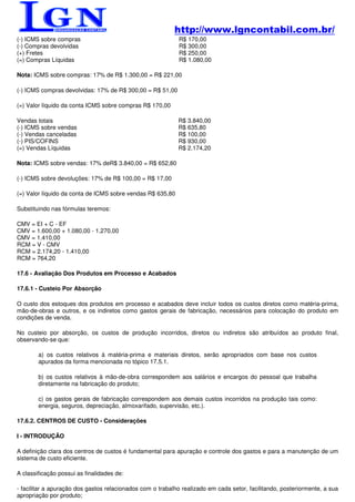 http://www.lgncontabil.com.br/
(-) ICMS sobre compras                                       R$ 170,00
(-) Compras devolvidas                                       R$ 300,00
(+) Fretes                                                   R$ 250,00
(=) Compras Líquidas                                         R$ 1.080,00

Nota: ICMS sobre compras: 17% de R$ 1.300,00 = R$ 221,00

(-) ICMS compras devolvidas: 17% de R$ 300,00 = R$ 51,00

(=) Valor líquido da conta ICMS sobre compras R$ 170,00

Vendas totais                                               R$ 3.840,00
(-) ICMS sobre vendas                                       R$ 635,80
(-) Vendas canceladas                                       R$ 100,00
(-) PIS/COFINS                                              R$ 930,00
(=) Vendas Líquidas                                         R$ 2.174,20

Nota: ICMS sobre vendas: 17% deR$ 3.840,00 = R$ 652,80

(-) ICMS sobre devoluções: 17% de R$ 100,00 = R$ 17,00

(=) Valor líquido da conta de ICMS sobre vendas R$ 635,80

Substituindo nas fórmulas teremos:

CMV = EI + C - EF
CMV = 1.600,00 + 1.080,00 - 1.270,00
CMV = 1.410,00
RCM = V - CMV
RCM = 2.174,20 - 1.410,00
RCM = 764,20

17.6 - Avaliação Dos Produtos em Processo e Acabados

17.6.1 - Custeio Por Absorção

O custo dos estoques dos produtos em processo e acabados deve incluir todos os custos diretos como matéria-prima,
mão-de-obras e outros, e os indiretos como gastos gerais de fabricação, necessários para colocação do produto em
condições de venda.

No custeio por absorção, os custos de produção incorridos, diretos ou indiretos são atribuídos ao produto final,
observando-se que:

        a) os custos relativos à matéria-prima e materiais diretos, serão apropriados com base nos custos
        apurados da forma mencionada no tópico 17.5.1.

        b) os custos relativos à mão-de-obra correspondem aos salários e encargos do pessoal que trabalha
        diretamente na fabricação do produto;

        c) os gastos gerais de fabricação correspondem aos demais custos incorridos na produção tais como:
        energia, seguros, depreciação, almoxarifado, supervisão, etc.).

17.6.2. CENTROS DE CUSTO - Considerações

I - INTRODUÇÃO

A definição clara dos centros de custos é fundamental para apuração e controle dos gastos e para a manutenção de um
sistema de custo eficiente.

A classificação possui as finalidades de:

- facilitar a apuração dos gastos relacionados com o trabalho realizado em cada setor, facilitando, posteriormente, a sua
apropriação por produto;
 
