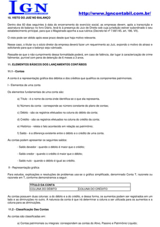 http://www.lgncontabil.com.br/
10. VISTO DO JUIZ NO BALANÇO

Dentro dos 60 dias seguintes à data do encerramento do exercício social, as empresas devem, após a transcrição e
assinatura do balanço no livro Diário, levá-lo à presença do Juiz de Direito sob cuja jurisdição estiver subordinado o seu
estabelecimento principal, para que o Magistrado aponha a sua rubrica (Decreto-lei nº 7.661/45, art. 186, VII).

O visto pode ser obtido após esse prazo desde que haja motivo relevante.

Nesse caso, o titular ou o sócio diretor da empresa deverá fazer um requerimento ao Juiz, expondo o motivo do atraso e
solicitando para que o balanço seja rubricado.

Ressalte-se que o não-cumprimento dessa formalidade poderá, em caso de falência, dar lugar à caracterização de crime
falimentar, punível com pena de detenção de 6 meses a 3 anos.

11. ELEMENTOS BÁSICOS DOS LANÇAMENTOS CONTÁBEIS

11.1 - Contas

A conta é a representação gráfica dos débitos e dos créditos que qualifica os componentes patrimoniais.

I - Elementos de uma conta

Os elementos fundamentais de uma conta são:

        a) Título - é o nome da conta onde identifica-se o que ela representa.

        b) Número da conta - corresponde ao número constante do plano de contas;

        c) Débito - são os registros efetuados na coluna do débito da conta;

        d) Crédito - são os registros efetuados na coluna do crédito da conta;

        e) Histórico - relata o fato acontecido em relação ao patrimônio;

        f) Saldo - é a diferença existente entre o débito e o crédito de uma conta.

As contas podem apresentar os seguintes saldos:

        - Saldo devedor - quando o débito é maior que o crédito;

        - Saldo credor - quando o crédito é maior que o débito;

        - Saldo nulo - quando o débito é igual ao crédito.

II - Representação gráfica

Para estudos, explicações e resoluções de problemas usa-se o gráfico simplificado, denominado Conta T, razonete ou
razonete em T, conforme demonstramos a seguir:

                  TÍTULO DA CONTA
                  COLUNA DO DÉBITO                           COLUNA DO CRÉDITO

As contas possuem duas colunas: a do débito e a do crédito, e dessa forma, os aumentos podem ser registrados em um
lado e as diminuições no outro. A natureza da conta é que irá determinar a coluna a ser utilizada para os aumentos e a
coluna para as diminuições.

11.2 - Classificação Das Contas

As contas são classificadas em:

        a) Contas patrimoniais ou integrais: correspondem as contas do Ativo, Passivo e Patrimônio Líquido;
 