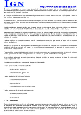 http://www.lgncontabil.com.br/
O método adotado para as transferências de custo é o do rateio de gastos, que para ser realizado exige que as
atividades desses centros de apoio possam ser medidas através de unidades, mediante as quais se possa conhecer a
quantidade total de atividade executada.

As unidades de medida mais comumente empregadas são a hora-homem, a hora-máquina, o quilograma, o metro, o
litro, o volume das peças produzidas, etc.

Para a transferência dos setores de apoio ou auxiliares para os diretos devemos, inicialmente, efetuar uma análise dos
serviços prestados pelos diversos setores indiretos aos outros setores de apoio ou mesmo aos setores comerciais e
administrativos.

Cuidados especiais deverão também ser tomados quando os setores de apoio, como de manutenção, executam
trabalhos com características de Ativo Imobilizado. Os seus custos deverão ser transferidos a esses ativos.

Após as análises dos serviços prestados por todos os centros de custos de apoio, é possível estabelecer critérios para a
transferência desses custos aos demais setores, principalmente aos centros diretos. Essa é a principal característica do
custeio por absorção. Todos os custos da fábrica deverão ser absorvidos no custo do produto e daí transferidos para os
estoques de produtos.

Uma vez definidos os critérios poderemos efetuar a transferência dos custos dos setores de apoio para os diversos
setores recebedores.

A legislação do Imposto de Renda dispõe que o sistema de custo deverá ser integrado com o sistema de contabilidade e
essa integração é representada pelo registro na contabilidade de todas as etapas da apuração do custeio, inclusive as
transferências entre os setores.

Para possibilitar essa contabilização deveremos ter no plano de contas centros de custo e contas contábeis de natureza
credora, para serem utilizadas como ponte entre um setor e outro quando das transferências de gastos.

A transferência adequada ao custo de produção depende também da análise e seleção da base de rateio mais
adequada para cada setor.

Os tipos mais utilizados para atribuição de gastos por produtos são:

- bases representando unidade de produção:

        - número de itens produzidos;

        - números de metros, galões, etc;

- bases representando elementos de custo:

        - custo da mão-de-obra direta;

        - custo do material;

        - custo do material e da mão-de-obra direta;

- bases representando tempo de processamento:

        - horas de mão-de-obra direta;

        - horas-máquina.

17.6.3 - Custo Padrão

Esse método de custeio, geralmente utilizado por grandes empresas, com operações de grande volume ou com linhas
de montagem que envolvem muitas peças, consiste em que o custo de cada produto é predeterminado, antes da
produção, com base nas especificações dos produtos, componentes do custo e condições de produção. Dessa forma, os
estoques são apurados com base em custos unitários padrão e comparado com os custos de reais apurados,
registrando-se as diferenças em contas de variação.
 