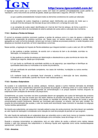 http://www.lgncontabil.com.br/
A legislação fiscal aceita que a empresa apure custos com base em padrões pré-estabelecidos (custo padrão ou
"standard"), como instrumento de controle de gestão, desde que observado o seguinte: (PN CST nº 06/79):

       a) que o padrão preestabelecido incorpore todos os elementos constitutivos do custeio por absorção;

       b) as variações de custos (negativas e positivas) sejam distribuídas aos produtos de modo que a
       avaliação final dos estoques não discrepe da que seria obtida com o emprego do custo real;

       c) as variações de custos sejam identificadas em nível de item final de estoque, de forma a permitir a
       verificação do critério de neutralidade do sistema adotado de custos sobre a valoração dos inventários.

17.6.4 - Quebras e Perdas de Estoque

É normal no processo produtivo ocorrerem quebras e perdas de estoque como é o caso de aparas e rebarbas de
matéria-prima, evaporação de produtos químicos, etc. Nesse caso, os valores relativos a quebras e perdas, serão
agregados ao custo normal de produção, sempre que normais e relativas ao processo produtivo, e serão lançados como
despesas ao resultado do período, se forem esporádicas e anormais.

Nesse sentido, a legislação do Imposto de Renda estabelece que integrará também o custo o valor (art. 291 do RIR/99):

       a) das quebras e perdas razoáveis, de acordo com a natureza do bem e da atividade, ocorridas na
       fabricação, no transporte e manuseio;

       b) das quebras ou perdas de estoque por deterioração e obsolescência ou pela ocorrência de riscos não
       cobertos por seguros, desde que comprovada:

       b.1) por laudo ou certificado de autoridade sanitária ou de segurança, que especifique e identifique as
       quantidades destruídas ou inutilizadas e as razões da providência;

       b.2) por certificado de autoridade competente, nos casos de incêndios, inundações ou outros eventos
       semelhantes;

       b.3) mediante laudo de autoridade fiscal chamada a certificar a destruição de bens obsoletos,
       invendáveis ou danificados, quando não houver valor residual apurável.

17.6.5 - Sucatas e Subprodutos

As sucatas e os subprodutos são as sobras, pedaços, resíduos, aparas e outros materiais derivados da atividade
industrial que têm como característica nascerem do processo da produção. A diferença entre um e outro reside no fato
de que a sucata não tem um mercado garantido de comercialização e os preços bastante incertos enquanto os
subprodutos têm condições de demanda e de preços bons.

Contabilmente, os custos incorridos nos bens sucateados devem ser agregados aos custos de fabricação dos produtos
bons aproveitados. No caso de sucatas que não sejam relativas ao processo de produção, os seus custos devem ser
retirados do custo de produção e lançados como perdas no resultado do período. Os estoques de sucata a serem
comercializados existirá fisicamente, devendo ser controlado pela empresa, no entanto, não terá valor contábil. Por
ocasião da comercialização das sucatas, o valor da receita será reconhecido nesse momento no resultado no subgrupo
"outras receitas operacionais".

No tocante aos subprodutos, por possuírem mercado estável e preço de venda previsível, tais itens devem ser avaliados
ao valor líquido de realização e considerado como redução do custo de produção do período em que surgiram.

Por valor líquido de realização de um subproduto deve ser entendido como o valor bruto menos os impostos incidentes
sobre essa venda, menos as despesas de comercialização como comissões, taxas de entrega, et<%-4>c.

Quando a empresa comercializar os subprodutos, terá um valor efetivo de venda e atribuirá como redutor dessas
receitas o valor dos estoques dos subprodutos e a diferença líquida será registrada como outras receitas/despesas
operacionais", conforme o caso.

17.6.6 - Amostras
 