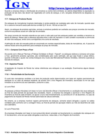 http://www.lgncontabil.com.br/
Quando a empresa efetuar a distribuição de amostras ou outros itens similares, os valores dispendidos na aquisição ou
produção de tais itens não devem ser registrados em conta de estoque, e sim, lançados diretamente às despesas no
resultado.

17.7 - Estoque de Produtos Rurais

Os estoques de mercadorias fungíveis destinadas à venda poderão ser avaliadas pelo valor de mercado, quando esse
for o costume mercantil aceito pela técnica contábil (§ 4º do art. 183 da Lei das S/A.

Assim, os estoques de produtos agrícolas, animais e extrativos poderão ser avaliados aos preços correntes de mercado,
conforme as práticas usuais em cada tipo de atividade.

Por preço corrente de mercado entende-se que seria o valor pelo qual tais estoques podem ser vendidos a terceiros na
época do balanço. Nesse caso a diferença apurada entre o valor de mercado e o valor contábil é acrescida ou diminuída
do valor dos estoques, tendo como contrapartida uma conta de resultado.

A definição de valor de mercado pode ser encontrada em revistas especializadas, bolsa de mercadorias, etc. A pauta de
valores fiscais serve de parâmetro para avaliação ao preço de mercado.

17.7.1 - Compras Com Preço a Fixar

De acordo com o Manual "Normas e Práticas Contábeis no Brasil - Fipecafi", os estoques relativos a compras com preço
a fixar, geralmente produtos agrícolas, são contabilizados pelo custo estimado, até que seja fixado o preço efetivo,
quando é efetuado o ajuste nas contas Estoques e/ou Custo das Mercadorias/Produtos Vendidos, referente à parcela já
baixada do estoque.

17.8 - Aspectos Fiscais

A legislação do Imposto de Renda faz várias referências aos estoques e sua avaliação. Examinamos alguns desses
aspectos.

17.8.1 - Periodicidade de Escrituração

O custo das mercadorias vendidas e os bens de produção serão determinados com base em registro permanente de
estoques ou no valor do estoque existente, de acordo com o livro Registro de Inventário, escriturado no fim de cada
trimestre ou ao término do ano-calendário, conforme o caso.

a) Lucro Real

As pessoas jurídicas tributadas com base no lucro real deverão efetuar o levantamento e a avaliação dos seus estoques
ao final de cada período de apuração dos resultados. Assim, a empresa fica obrigada a escriturar o livro Registro de
Inventário ao final de cada trimestre, se apurar o lucro real trimestralmente, ou somente em 31 de dezembro, no caso de
pagamento do Imposto de Renda mensal sobre base de cálculo estimada.

No entanto, se a empresa mantiver registro permanente de estoques, somente estará obrigada a ajustar os saldos
contábeis pelo confronto com a contagem física, ao final do período de apuração relativo ao mês de dezembro de cada
ano-calendário.

b) Lucro Presumido

As empresas tributadas com base no lucro presumido devem proceder ao levantamento e a avaliação dos estoques em
31 de dezembro, uma vez que estão obrigadas a escriturar, nessa data, o livro Registro de Inventário.




17.8.2 - Avaliação de Estoque Com Base em Sistema de Custo Integrado e Coordenado
 
