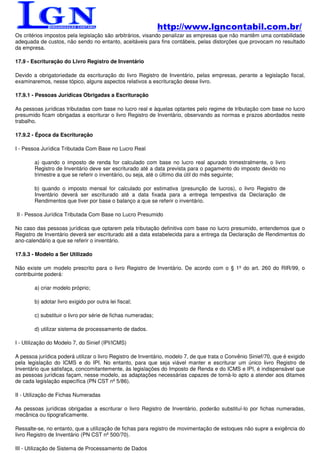 http://www.lgncontabil.com.br/
Os critérios impostos pela legislação são arbitrários, visando penalizar as empresas que não mantêm uma contabilidade
adequada de custos, não sendo no entanto, aceitáveis para fins contábeis, pelas distorções que provocam no resultado
da empresa.

17.9 - Escrituração do Livro Registro de Inventário

Devido a obrigatoriedade da escrituração do livro Registro de Inventário, pelas empresas, perante a legislação fiscal,
examinaremos, nesse tópico, alguns aspectos relativos a escrituração desse livro.

17.9.1 - Pessoas Jurídicas Obrigadas a Escrituração

As pessoas jurídicas tributadas com base no lucro real e àquelas optantes pelo regime de tributação com base no lucro
presumido ficam obrigadas a escriturar o livro Registro de Inventário, observando as normas e prazos abordados neste
trabalho.

17.9.2 - Época da Escrituração

I - Pessoa Jurídica Tributada Com Base no Lucro Real

        a) quando o imposto de renda for calculado com base no lucro real apurado trimestralmente, o livro
        Registro de Inventário deve ser escriturado até a data prevista para o pagamento do imposto devido no
        trimestre a que se referir o inventário, ou seja, até o último dia útil do mês seguinte;

        b) quando o imposto mensal for calculado por estimativa (presunção de lucros), o livro Registro de
        Inventário deverá ser escriturado até a data fixada para a entrega tempestiva da Declaração de
        Rendimentos que tiver por base o balanço a que se referir o inventário.

II - Pessoa Jurídica Tributada Com Base no Lucro Presumido

No caso das pessoas jurídicas que optarem pela tributação definitiva com base no lucro presumido, entendemos que o
Registro de Inventário deverá ser escriturado até a data estabelecida para a entrega da Declaração de Rendimentos do
ano-calendário a que se referir o inventário.

17.9.3 - Modelo a Ser Utilizado

Não existe um modelo prescrito para o livro Registro de Inventário. De acordo com o § 1º do art. 260 do RIR/99, o
contribuinte poderá:

        a) criar modelo próprio;

        b) adotar livro exigido por outra lei fiscal;

        c) substituir o livro por série de fichas numeradas;

        d) utilizar sistema de processamento de dados.

I - Utilização do Modelo 7, do Sinief (IPI/ICMS)

A pessoa jurídica poderá utilizar o livro Registro de Inventário, modelo 7, de que trata o Convênio Sinief/70, que é exigido
pela legislação do ICMS e do IPI. No entanto, para que seja viável manter e escriturar um único livro Registro de
Inventário que satisfaça, concomitantemente, às legislações do Imposto de Renda e do ICMS e IPI, é indispensável que
as pessoas jurídicas façam, nesse modelo, as adaptações necessárias capazes de torná-lo apto a atender aos ditames
de cada legislação específica (PN CST nº 5/86).

II - Utilização de Fichas Numeradas

As pessoas jurídicas obrigadas a escriturar o livro Registro de Inventário, poderão substituí-lo por fichas numeradas,
mecânica ou tipograficamente.

Ressalte-se, no entanto, que a utilização de fichas para registro de movimentação de estoques não supre a exigência do
livro Registro de Inventário (PN CST nº 500/70).

III - Utilização de Sistema de Processamento de Dados
 