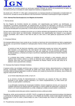 http://www.lgncontabil.com.br/
O livro Registro de Inventário poderá ser escriturado mediante utilização de sistema de processamento de dados, em
formulários contínuos numerados em ordem seqüencial mecânica ou tipograficamente.

De acordo com o PN CST nº 11/85, após o processamento, os impressos deverão ser destacados e encadernados em
forma de livro, lavrados os termos de abertura e de encerramento e submetido à autenticação do órgão competente.

17.9.4 - Normas Para Escrituração do Livro Registro de Inventário

I - Normas Gerais

No livro Registro de Inventário deverão ser arrolados, com especificações que facilitem sua identificação, as
mercadorias, os produtos manufaturados, as matérias-primas, os produtos em fabricação e os bens em almoxarifado
existentes na data do encerramento de cada período-base de apuração do lucro real (mensal ou trimestral), ou no caso
de empresa tributada pelo lucro presumido, no último dia do ano-calendário (art. 261 do RIR/99).

Os bens serão relacionados e avaliados de acordo com os critérios admitidos pela legislação do Imposto de Renda. Vale
lembrar que os bens devem ser discriminados, individualmente, com especificações que indiquem a sua natureza,
unidade, quantidade, valor unitário e valor total de cada um, bem como o valor global por agrupamento (IN SRF nº
81/86).

II - Empresas Editoras

As empresas editoras devem fazer constar de seu inventário os fascículos não comercializados por falta ou esgotamento
de mercado, e os que tenham recebido em restituição pelos mesmos motivos, observando-se o seguinte (Portaria MF nº
496/77):

        a) quando se tratar de fascículos obsoletos, assim considerados aqueles que tenham sido rejeitados
        pelo mercado e, em decorrência, não mais figurem nas vendas normais de empresa, poderão ser
        computados no livro Registro de Inventário com valor zero, desde que, no prazo de trinta dias, contado
        da data do balanço, a empresa comunique a ocorrência à repartição da Secretaria da Receita Federal de
        sua jurisdição;

        b) a empresa deve manter o estoque em condições de ser verificado e, caso pretenda, antes da
        auditoria fiscal inutilizar, destruir ou vender os fascículos como matéria-prima para reaproveitamento
        industrial, deve fazer nova comunicação à Secretaria da Receita Federal, até dez dias antes de se
        desfazer, total ou parcialmente o estoque.

III - Empresas Que Exploram Atividade Imobiliária

A pessoa jurídica cuja atividade econômica seja a compra e venda de imóveis, desmembramento ou loteamento de
terrenos, incorporação imobiliária e construção de prédio para venda, deverão fazer constar do livro Registro de
Inventário todos os imóveis destinados à venda em estoque, por ocasião do levantamento do balanço, discriminados do
seguinte modo (IN SRF Nº 94/79):

        a) os imóveis adquiridos para venda, um por um;

        b) os terrenos oriundos de desmembramento ou loteamento, por conjunto de lotes com idêntica
        dimensão ou por quadras, quando referentes a um mesmo empreendimento; ou então terreno por
        terreno, se assim preferir o contribuinte;

        c) as edificações resultantes de incorporação imobiliária, inclusive respectivos terrenos, por conjunto de
        unidades autônomas com idêntica área de construção e o mesmo padrão de acabamento, conquanto se
        refiram a um mesmo empreendimento; ou, então, unidade por unidade, se assim preferir o contribuinte;

        d) os prédios construídos para venda e respectivos terrenos, prédio por prédio.

Ressalte-se, ainda, que de acordo com a IN SRF nº 84/79, a exigência do registro permanente de estoque não dispensa
o contribuinte da obrigação de possuir e escriturar o livro Registro de Inventário, sendo função daquele subsidiar este,
principalmente no que se refere à determinação do custo e discriminação dos imóveis em estoque por ocasião do
balanço.

IV - Procedimentos na Escrituração do Livro Modelo 7
 