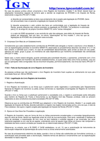 http://www.lgncontabil.com.br/
No caso da pessoa jurídica utilizar unicamente o livro Registro de Inventário, modelo 7, do Sinief, deverá fazer as
adaptações necessárias capazes de torná-lo apto a atender às exigências do IPI/ICMS e do Imposto de Renda,
observando o seguinte (PN CST nº 5/86):

        a) deverão ser acrescentados os bens cujo arrolamento não é exigido pela legislação do IPI/ICMS, (bens
        em almoxarifado) mas o é perante a legislação do Imposto de Renda;

        b) deverão acrescentar o valor unitário dos bens em conformidade com a legislação do Imposto de
        Renda, quando diferente dos critérios previstos na legislação do IPI/ICMS. Tal acréscimo é autorizado
        pelo § 12, do artigo 63, do próprio Convênio SINIEF/70, como "outras indicações".

        c) o valor do ICMS recuperável, a ser excluído do valor dos estoques, para efeito do Imposto de Renda,
        poderá ser destacado, item por item, na coluna "observações" do livro modelo 7, uma vez que as
        legislações do IPI/ICMS não contemplam essa exclusão.

V - Empresas Com Mais de um Estabelecimento

Considerando que cada estabelecimento contribuinte do IPI/ICMS está obrigado a manter e escriturar o livro Modelo 7,
com as especificações previstas no Convênio SINIEF/70, observados os procedimentos descritos nas letras "a" a "c" do
item anterior, é admitido que a matriz, no caso de contabilidade descentralizada, após arrolar os bens em seu poder,
adicione por totais, grupo a grupo, os inventários de cada dependência que mantenha contabilidade não centralizada
(PN CST nº 5/86).

Neste caso, a matriz estará obrigada, quando solicitada pela autoridade tributária, a apresentar, juntamente com o livro
Diário, o livro Registro de Inventário dos demais estabelecimentos, os quais serão tidos como livros auxiliares, uma vez
que as operações neles consignadas não se encontram lançadas, pormenorizadamente, nos livros da matriz (PN CST nº
5/86).

17.9.5 - Falta da Escrituração do Livro Registro de Inventário

As pessoas jurídicas que não escriturarem o livro Registro de Inventário ficam sujeitas ao arbitramento do lucro pela
autoridade fiscal (art. 530 do RIR/99).

17.9.6 - Legalização do Livro Registro de Inventário

I - Registro e Autenticação

O livro Registro de Inventário ou as fichas que o substituírem serão registrados e autenticados pelo Departamento
Nacional do Registro do Comércio ou pelas Juntas Comerciais ou repartições encarregadas de Registro do Comércio
(PN CST nº 5/86).

Quando o livro ou fichas que o substituam pertencerem a sociedades civis, o registro e autenticação serão efetuados
pelo Cartório de Registro de Títulos e Documentos ou de Registro Civil das Pessoas Jurídicas, onde se acharem
registrados os atos constitutivos da própria sociedade (PN CST Nº 5/86).

Observe-se que os contribuintes do IPI/ICMS que adaptarem o livro Registro de Inventário, Modelo 7, ao exigido pela
legislação do Imposto de Renda, deverão submetê-lo a registro nos órgãos mencionados acima, uma vez que, o visto do
Fisco estadual, não supre o registro exigido pela legislação do Imposto de Renda (PN CST nº 5/86).

II - Época em Que Deve Ser Procedida a Legalização

O Registro de Inventário, seja em forma de livro ou folhas previamente encadernadas e numeradas tipograficamente,
seja em série de fichas, deverá ser legalizado antes do início de sua escrituração. Para tanto, ressalvada a hipótese de
início de atividade, a autenticação de livro novo se fará mediante a exibição daquele a ser encerrado, por estar
totalmente esgotado ou em vias de se esgotar, entendendo como tal aquele cujas folhas em branco não comportem a
totalidade dos bens a serem arrolados por ocasião de um determinado balanço (PN CST nº 5/86).

Observe-se, no entanto, que a IN DNRC nº 54/96 estabeleceu, no art. 13, que a autenticação de instrumentos de
escrituração independe da apresentação de outros livros ou fichas anteriormente autenticados.

No caso de processamento eletrônico de dados, quando o livro ou fichas são substituídos por formulários contínuos, a
autenticação será procedida após a escrituração, mediante termos de abertura e encerramento com as especificações
abordadas no tópico seguinte.
 