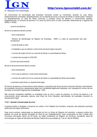 http://www.lgncontabil.com.br/
III - Requisitos Para Autenticação

Os instrumentos de escrituração das empresas mercantis, exceto as microfichas, deverão ter suas folhas
seqüencialmente numeradas, tipograficamente, em se tratando de livros e conjunto de folhas ou folhas soltas, mecânica
ou tipograficamente no caso de folhas contínuas e conterão termo de abertura e encerramento apostos,
respectivamente, no anverso da primeira e no verso da última ficha ou folha numerada, observando-se o seguinte (IN
DNRC nº 54/96):

        a) termo de abertura:

No termo de abertura deverá constar:

        - nome empresarial;

        - Número de Identificação do Registro de Empresas - NIRE e a data do arquivamento dos atos
        constitutivos;

        - o local da sede ou filial;

        - a finalidade a que se destina o instrumento de escrituração mercantil;

        - o número de ordem do livro ou conjunto de folhas e a quantidade de folhas;

        - o número de inscrição no CGC-MF.

        b) termo de encerramento:

No termo de encerramento deverá constar:

        - nome empresarial;

        - o fim a que se destinou o instrumento escriturado;

        - o número de ordem do livro ou conjunto de folhas e a quantidade de folhas escrituradas.

        c) assinatura pelo titular ou representante legal

Os termos de abertura e encerramento serão datados e assinados pelo titular de firma mercantil individual, administrador
de sociedade mercantil ou representante legal e por contabilista legalmente habilitado, com indicação do número de sua
inscrição no Conselho Regional de Contabilidade - CRC.

Não havendo contabilista habilitado na localidade onde se situa a sede da empresa, os termos de abertura e de
encerramento serão assinados, apenas, pelo titular de firma individual, administrador de sociedade mercantil ou
representante legal.

17.9.7 - Guarda e Conservação do Livro

A pessoa jurídica é obrigada a conservar em ordem o livro Registro de Inventário, enquanto não prescritas eventuais
ações que lhes sejam pertinentes.

Caso ocorra extravio, deterioração ou destruição do livro ou fichas do Registro de Inventário, a pessoa jurídica fará
publicar em jornal de grande circulação do local de seu estabelecimento, aviso concernente ao fato e deste dará
minuciosa informação, dentro de 48 horas, ao órgão competente do Registro do Comércio, remetendo cópia da
comunicação ao órgão da Secretaria da Receita Federal de sua jurisdição (§ 1º do art. 264 do RIR/99).
 