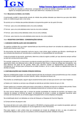 http://www.lgncontabil.com.br/
        b) Contas de resultado ou diferenciais: correspondem as contas de receitas e despesas, que além de
        registrar as variações patrimoniais, servem para determinar o resultado do exercício.

11.3 - Mecanismo do Débito e do Crédito

A escrituração contábil é desenvolvida através do método das partidas dobradas que determina que para todo débito
existe um crédito de igual valor e vice-versa.

De acordo com os métodos das partidas dobradas os lançamentos podem ser de quatro fórmulas:

1ª fórmula - para uma conta debitada existe uma conta creditada;

2ª fórmula - para uma conta debitada existe mais de uma conta creditada;

3ª fórmula - para várias contas debitadas existe uma só conta creditada;

4ª fórmula - para mais de uma conta debitada existe mais de uma conta creditada.

11.4 - REGISTROS CONTÁBEIS - CONSIDERAÇÕES GERAIS

1. CUIDADOS COM RELAÇÃO AOS DOCUMENTOS

Os registros contábeis têm sua origem representada por documentos que devem ser cercados de cuidados para serem
aceitos pela empresa e pelo Fisco.

Os documentos não devem apresentar nenhuma rasura e caso sofram algum acidente que dificulte a identificação de
seu conteúdo eles deverão ser reconstituídos ou substituídos, na impossibilidade de reconstituição.

A data de emissão do documento, geralmente, determina a data do registro contábil, por isso devemos sempre verificar
se este item do documento está correto.

Por exemplo, podemos ter um documento cuja data de emissão seja 30.04 e a data de entrega da mercadoria seja 31.05
(geralmente existe uma diferença entre a data de emissão da Nota Fiscal e a data de entrega das mercadorias, mas
essa diferença não pode ser tão grande). Neste caso, devemos contatar os departamentos que solicitarem as
mercadorias ou os serviços para conhecermos as datas corretas e, se for o caso, solicitar ao departamento fiscal as
devidas correções.

2. CONTABILIZAÇÕES QUE EXIGEM ATENÇÃO ESPECIAL

Algumas contabilizações exigem uma atenção especial pelo fato de envolverem outros procedimentos que não o simples
lançamento contábil, geralmente envolvem cálculos, rateios, retenções de tributos, etc.

Para facilitar as contabilizações, seguem alguns esclarecimentos sobre os fatos que ocorrem com maior freqüência:

a) Gastos com materiais ou serviços cuja utilização se estende por períodos maiores do que um mês

Existem gastos que a empresa realiza para serem consumidos ou utilizados ao longo de um determinado período. Esses
gastos, mesmo sendo pagos, não podem ser debitados diretamente em contas de custo ou despesa.

Os mais comuns desses gastos são: a compra de grandes quantidades de materiais de escritório, de limpeza e dos
materiais de estoque, os prêmios de seguro, as assinaturas de jornais e revistas, as despesas financeiras sobre
contratos de financiamento, as comissões pagas antecipadamente e outras despesas antecipadas.

Na contabilização devem ser debitadas as contas de Estoques ou Despesas do Exercício Seguinte.

b) Compra de bens de pequeno valor

Na compra de bens com custo unitário não superior a R$ 326,62 a empresa poderá, por ocasião da aquisição, optar por
registrá-los diretamente como despesa em vez de registrá-los no Ativo Permanente.

Para esse registro o valor unitário deve ser considerado em função da utilidade do bem, ou seja, só poderá ser
considerado despesa o bem que por si só preste ou tenha condições de prestar utilidade à empresa.
 
