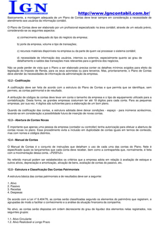 http://www.lgncontabil.com.br/
Basicamente, a montagem adequada de um Plano de Contas deve levar sempre em consideração a necessidade de
atendimento aos usuários da informação contábil.

O Plano de Contas deve ser elaborado por um profissional especializado na área contábil, através de um estudo prévio,
considerando-se os seguintes aspectos:

        a) conhecimento adequado do tipo do negócio da empresa;

        b) porte da empresa, volume e tipo de transações;

        c) recursos materiais disponíveis na empresa ou da parte de quem vai processar o sistema contábil;

        d) necessidade de informação dos usuários, internos ou externos, especialmente quanto ao grau de
        detalhamento e saldos das transações mais relevantes para a gerência dos negócios.

Não se pode perder de vista que o Plano a ser elaborado precisa conter os detalhes mínimos exigidos para efeito da
legislação do Imposto de Renda, para os seus acionistas ou para terceiros. Mas, prioritariamente, o Plano de Contas
deve atender às necessidades de informação da administração da empresa.

12.2 - Codificação

A codificação deve ser feita de acordo com a estrutura do Plano de Contas e que permita que se identifique, sem
permeio, as contas patrimonial e de resultado.

A atribuição de códigos às contas deve levar em conta o tamanho da empresa e o tipo de equipamento utilizado para a
contabilização. Desta forma, as grandes empresas costumam ter até 18 dígitos para cada conta. Para as pequenas
empresas, por sua vez, 4 digítos são suficientes para a elaboração de um bom plano.

Quando da codificação das contas, a estrutura adotada deve deixar condições - espaço - para inúmeros acréscimos,
levando-se em consideração a possibilidade futura de inserção de novas contas.

12.3 - Abertura de Contas Novas

É importante que apenas uma pessoa da empresa (contador ou controller) tenha autorização para efetuar a abertura de
contas novas no plano. Esse procedimento evita a inclusão em duplicidade de contas iguais em termos de conteúdo,
mas com nomes e códigos distintos.

12.4 - Manual de Contas

O Manual de Contas é o conjunto de instruções que detalham o uso de cada uma das contas do Plano. Nele é
especificado quais os lançamentos que cada conta deve receber, bem como a contrapartida que, normalmente, é feita
com a movimentação dessa conta. <P255%0>

No referido manual podem ser estabelecidos os critérios que a empresa adota em relação à avaliação de estoque e
outros ativos, depreciação e amortização, ativação de bens, avaliação de contas do passivo, etc.

12.5 - Estrutura e Classificação Das Contas Patrimoniais

A estrutura básica das contas patrimoniais e de resultados deve ser a seguinte:

1. Ativo
2. Passivo
3. Receitas
4. Despesas

De acordo com a Lei nº 6.404/76, as contas serão classificadas segundo os elementos do patrimônio que registrem, e
agrupadas de modo a facilitar o conhecimento e a análise da situação financeira da companhia.

No ativo, as contas serão dispostas em ordem decrescente do grau de liquidez dos elementos nelas registrados, nos
seguintes grupos:

1.1. Ativo Circulante
1.2. Ativo Realizável a Longo Prazo
 