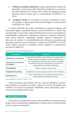 98- U2 / Suinocultura: manejo da criação
Tabela 2.8 | Atributos de qualidade da carne
Característica Descrição
Rendimento e composição
Quantidade de produto comercializável, percentual de carne
magra e espessura de gordura, conformação da carcaça.
Aparência e características
tecnológicas
Cor, capacidade de retenção de água, textura, quantidade
de gordura entremeada na musculatura (marmoreio) e
composição físico-química do músculo.
Palatabilidade Maciez, suculência, sabor e odor.
Integridade do produto Qualidade nutricional, segurança química, física e biológica.
Qualidade ética
Todos os procedimentos relacionados ao bem-estar dos
suínos desde o nascimento até o abate.
Fonte: adaptado de Ludtke et al. (2014, p. 747).
Assim, terminada esta unidade, você já é capaz de identificar os princi-
pais problemas nas granjas de suínos e aplicar as técnicas de manejo para
melhoria do sistema de produção, habilidades muito importantes para o
sucesso de um profissional do setor.
Sem medo de errar
Terminados os estudos desta seção, vamos relembrar a questão proposta,
já que, com os conhecimentos adquiridos e a reflexão sobre o assunto tratado,
você já é capaz de respondê-la.
c) Perda por exsudação (drip loss): a baixa capacidade de retenção de
água afeta a carne processada, limitando o rendimento e o processo
de industrialização. No entanto, altos valores de exsudação causam
aparência pouco atrativa para os consumidores (LUDTKE et al.,
2014).
d) Avaliação visual: de escoriações na carcaça, hematomas, contu-
sões, fraturas e salpicamento (pontos hemorrágicos na musculatura)
(LUDTKE et al., 2014).
O manejo pré-abate dos suínos destinados ao consumo humano está
diretamente ligado à qualidade final da carne (LUDTKE et al., 2014). Esse
conceito pode ser associado a aspectos intrínsecos da carne, como aparência,
palatabilidade, rendimento, composição nutricional e segurança alimentar,
entre outros atributos, englobando, também, aspectos relacionados ao
bem-estar do animal e à sustentabilidade dos sistemas de produção, que
abrangem questões sociais, econômicas e ambientais (LUDTKE et al., 2014).
Assim, alguns conceitos de qualidade podem englobar as características
descritas na Tabela 2.8.
 