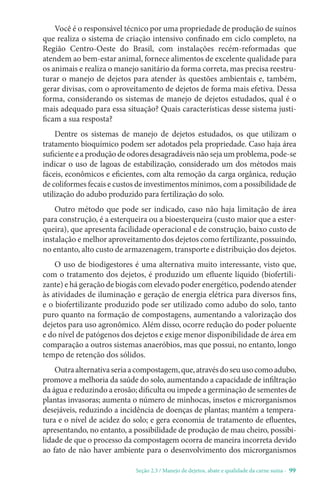 Seção 2.3 / Manejo de dejetos, abate e qualidade da carne suína - 99
Você é o responsável técnico por uma propriedade de produção de suínos
que realiza o sistema de criação intensivo confinado em ciclo completo, na
Região Centro-Oeste do Brasil, com instalações recém-reformadas que
atendem ao bem-estar animal, fornece alimentos de excelente qualidade para
os animais e realiza o manejo sanitário da forma correta, mas precisa reestru-
turar o manejo de dejetos para atender às questões ambientais e, também,
gerar divisas, com o aproveitamento de dejetos de forma mais efetiva. Dessa
forma, considerando os sistemas de manejo de dejetos estudados, qual é o
mais adequado para essa situação? Quais características desse sistema justi-
ficam a sua resposta?
Dentre os sistemas de manejo de dejetos estudados, os que utilizam o
tratamento bioquímico podem ser adotados pela propriedade. Caso haja área
suficiente e a produção de odores desagradáveis não seja um problema, pode-se
indicar o uso de lagoas de estabilização, considerado um dos métodos mais
fáceis, econômicos e eficientes, com alta remoção da carga orgânica, redução
de coliformes fecais e custos de investimentos mínimos, com a possibilidade de
utilização do adubo produzido para fertilização do solo.
Outro método que pode ser indicado, caso não haja limitação de área
para construção, é a esterqueira ou a bioesterqueira (custo maior que a ester-
queira), que apresenta facilidade operacional e de construção, baixo custo de
instalação e melhor aproveitamento dos dejetos como fertilizante, possuindo,
no entanto, alto custo de armazenagem, transporte e distribuição dos dejetos.
O uso de biodigestores é uma alternativa muito interessante, visto que,
com o tratamento dos dejetos, é produzido um efluente líquido (biofertili-
zante) e há geração de biogás com elevado poder energético, podendo atender
às atividades de iluminação e geração de energia elétrica para diversos fins,
e o biofertilizante produzido pode ser utilizado como adubo do solo, tanto
puro quanto na formação de compostagens, aumentando a valorização dos
dejetos para uso agronômico. Além disso, ocorre redução do poder poluente
e do nível de patógenos dos dejetos e exige menor disponibilidade de área em
comparação a outros sistemas anaeróbios, mas que possui, no entanto, longo
tempo de retenção dos sólidos.
Outraalternativaseriaacompostagem,que,atravésdoseuusocomoadubo,
promove a melhoria da saúde do solo, aumentando a capacidade de infiltração
da água e reduzindo a erosão; dificulta ou impede a germinação de sementes de
plantas invasoras; aumenta o número de minhocas, insetos e microrganismos
desejáveis, reduzindo a incidência de doenças de plantas; mantém a tempera-
tura e o nível de acidez do solo; e gera economia de tratamento de efluentes,
apresentando, no entanto, a possibilidade de produção de mau cheiro, possibi-
lidade de que o processo da compostagem ocorra de maneira incorreta devido
ao fato de não haver ambiente para o desenvolvimento dos microrganismos
 