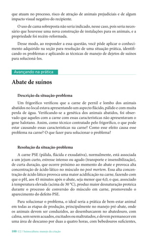 100-U2 / Suinocultura: manejo da criação
que atuam no processo, risco de atração de animais prejudiciais e de algum
impacto visual negativo do recipiente.
O uso de cama sobreposta não seria indicado, nesse caso, pois seria neces-
sário que houvesse uma nova construção de instalações para os animais, e a
propriedade foi recém-reformada.
Desse modo, ao responder a essa questão, você pôde aplicar o conheci-
mento adquirido na seção para resolução de uma situação prática, identifi-
cando os problemas e aplicando as técnicas de manejo de dejetos de suínos
para solucioná-los.
Abate de suínos
Descrição da situação-problema
Um frigorífico verificou que a carne de pernil e lombo dos animais
abatidos no local estava apresentando um aspecto flácido, pálido e com muita
perda de água. Verificando-se a genética dos animais abatidos, foi obser-
vado que aqueles com a carne com essas características não apresentavam o
gene halotano. Assim, como técnico contratado pelo frigorífico, o que pode
estar causando essas características na carne? Como esse efeito causa esse
problema na carne? O que fazer para solucionar o problema?
Resolução da situação-problema
A carne PSE (pálida, flácida e exsudativa), normalmente, está associada
a um jejum curto, estresse intenso ou agudo (transporte e insensibilização),
de curta duração, que ocorre próximo ao momento do abate e provoca alta
concentração de ácido lático no músculo no post mortem. Essa alta concen-
tração de ácido lático provoca uma maior acidificação na carne, fazendo com
que o pH, aos 45 minutos após o abate, seja menor que 6,0, o que, associado
à temperatura elevada (acima de 30 °C), produz maior desnaturação proteica
durante o processo de conversão do músculo em carne, promovendo o
aparecimento do defeito PSE.
Para solucionar o problema, o ideal seria a prática de bem-estar animal
em todas as etapas de produção, principalmente no manejo pré-abate, onde
os animais devem ser conduzidos, ao desembarcarem no abatedouro, com
calma,semseremacuados,excitadosoumaltratados,edevempermanecerem
uma área de descanso por duas a quatro horas, com bebedouros suficientes,
Avançando na prática
 