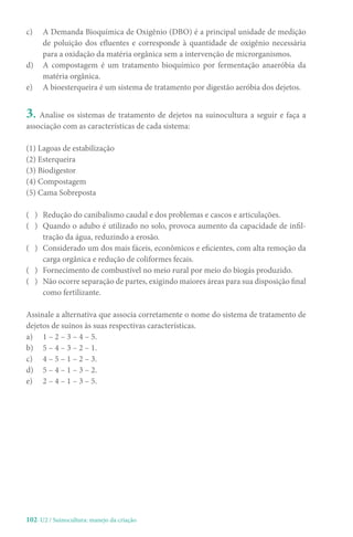 102-U2 / Suinocultura: manejo da criação
c) A Demanda Bioquímica de Oxigênio (DBO) é a principal unidade de medição
de poluição dos efluentes e corresponde à quantidade de oxigênio necessária
para a oxidação da matéria orgânica sem a intervenção de microrganismos.
d) A compostagem é um tratamento bioquímico por fermentação anaeróbia da
matéria orgânica.
e) A bioesterqueira é um sistema de tratamento por digestão aeróbia dos dejetos.
3. Analise os sistemas de tratamento de dejetos na suinocultura a seguir e faça a
associação com as características de cada sistema:
(1) Lagoas de estabilização
(2) Esterqueira
(3) Biodigestor
(4) Compostagem
(5) Cama Sobreposta
( ) Redução do canibalismo caudal e dos problemas e cascos e articulações.
( ) Quando o adubo é utilizado no solo, provoca aumento da capacidade de infil-
tração da água, reduzindo a erosão.
( ) Considerado um dos mais fáceis, econômicos e eficientes, com alta remoção da
carga orgânica e redução de coliformes fecais.
( ) Fornecimento de combustível no meio rural por meio do biogás produzido.
( ) Não ocorre separação de partes, exigindo maiores áreas para sua disposição final
como fertilizante.
Assinale a alternativa que associa corretamente o nome do sistema de tratamento de
dejetos de suínos às suas respectivas características.
a) 1 – 2 – 3 – 4 – 5.
b) 5 – 4 – 3 – 2 – 1.
c) 4 – 5 – 1 – 2 – 3.
d) 5 – 4 – 1 – 3 – 2.
e) 2 – 4 – 1 – 3 – 5.
 