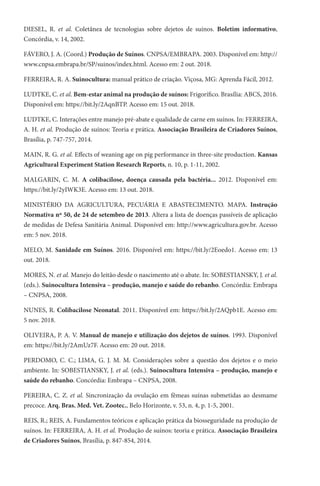 DIESEL, R. et al. Coletânea de tecnologias sobre dejetos de suínos. Boletim informativo,
Concórdia, v. 14, 2002.
FÁVERO, J. A. (Coord.) Produção de Suínos. CNPSA/EMBRAPA. 2003. Disponível em: http://
www.cnpsa.embrapa.br/SP/suinos/index.html. Acesso em: 2 out. 2018.
FERREIRA, R. A. Suinocultura: manual prático de criação. Viçosa, MG: Aprenda Fácil, 2012.
LUDTKE, C. et al. Bem-estar animal na produção de suínos: Frigorífico. Brasília: ABCS, 2016.
Disponível em: https://bit.ly/2AqnBTP. Acesso em: 15 out. 2018.
LUDTKE, C. Interações entre manejo pré-abate e qualidade de carne em suínos. In: FERREIRA,
A. H. et al. Produção de suínos: Teoria e prática. Associação Brasileira de Criadores Suínos,
Brasília, p. 747-757, 2014.
MAIN, R. G. et al. Effects of weaning age on pig performance in three-site production. Kansas
Agricultural Experiment Station Research Reports, n. 10, p. 1-11, 2002.
MALGARIN, C. M. A colibacilose, doença causada pela bactéria... 2012. Disponível em:
https://bit.ly/2yIWK3E. Acesso em: 13 out. 2018.
MINISTÉRIO DA AGRICULTURA, PECUÁRIA E ABASTECIMENTO. MAPA. Instrução
Normativa nº 50, de 24 de setembro de 2013. Altera a lista de doenças passíveis de aplicação
de medidas de Defesa Sanitária Animal. Disponível em: http://www.agricultura.gov.br. Acesso
em: 5 nov. 2018.
MELO, M. Sanidade em Suínos. 2016. Disponível em: https://bit.ly/2Eoedo1. Acesso em: 13
out. 2018.
MORES, N. et al. Manejo do leitão desde o nascimento até o abate. In: SOBESTIANSKY, J. et al.
(eds.). Suinocultura Intensiva – produção, manejo e saúde do rebanho. Concórdia: Embrapa
– CNPSA, 2008.
NUNES, R. Colibacilose Neonatal. 2011. Disponível em: https://bit.ly/2AQpb1E. Acesso em:
5 nov. 2018.
OLIVEIRA, P. A. V. Manual de manejo e utilização dos dejetos de suínos. 1993. Disponível
em: https://bit.ly/2AmUz7F. Acesso em: 20 out. 2018.
PERDOMO, C. C.; LIMA, G. J. M. M. Considerações sobre a questão dos dejetos e o meio
ambiente. In: SOBESTIANSKY, J. et al. (eds.). Suinocultura Intensiva – produção, manejo e
saúde do rebanho. Concórdia: Embrapa – CNPSA, 2008.
PEREIRA, C. Z. et al. Sincronização da ovulação em fêmeas suínas submetidas ao desmame
precoce. Arq. Bras. Med. Vet. Zootec., Belo Horizonte, v. 53, n. 4, p. 1-5, 2001.
REIS, R.; REIS, A. Fundamentos teóricos e aplicação prática da biosseguridade na produção de
suínos. In: FERREIRA, A. H. et al. Produção de suínos: teoria e prática. Associação Brasileira
de Criadores Suínos, Brasília, p. 847-854, 2014.
 