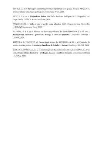 ROHR, S. A. et al. Bem-estar animal na produção de suínos: toda granja. Brasília: ABCS, 2016.
Disponível em: https://goo.gl/4m4wuT. Acesso em: 29 set. 2018.
RUIZ, V. L. A. et al. Parvovirose Suína. São Paulo: Instituto Biológico, 2017. Disponível em:
https://bit.ly/2REjkCa. Acesso em: 5 nov. 2018.
RYNGELBLUM, I. Saiba o que é peste suína clássica. 2015. Disponível em: https://bit.
ly/2SPeZgV. Acesso em: 5 nov. 2018.
SILVEIRA, P. R. S. et al. Manejo da fêmea reprodutora. In: SOBESTIANSKY, J. et al. (eds.).
Suinocultura Intensiva – produção, manejo e saúde do rebanho. Concórdia: Embrapa –
CNPSA, 2008.
TEIXEIRA, F.; TOCCHET, M. Castração de leitões. In: FERREIRA, A. H. et al. Produção de
suínos: teoria e prática. Associação Brasileira de Criadores Suínos, Brasília, p. 582-589, 2014.
WENTZ, I.; BORTOLOZZO, L. F. Inseminação artificial em suínos. In: SOBESTIANSKY, J. et al.
(eds.). Suinocultura Intensiva – produção, manejo e saúde do rebanho. Concórdia: Embrapa
– CNPSA, 2008.
 