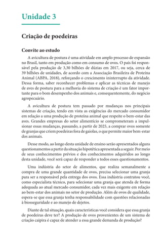 Unidade 3
Criação de poedeiras
Convite ao estudo
A avicultura de postura é uma atividade em amplo processo de expansão
no Brasil, tanto em produção como em consumo de ovos. O país foi respon-
sável pela produção de 3,30 bilhões de dúzias em 2017, ou seja, cerca de
39 bilhões de unidades, de acordo com a Associação Brasileira de Proteína
Animal (ABPA, 2018), reforçando o crescimento ininterrupto da atividade.
Dessa forma, saber reconhecer problemas e aplicar as técnicas de manejo
de aves de postura para a melhoria do sistema de criação é um fator impor-
tante para o bom desempenho dos animais e, consequentemente, do negócio
agropecuário.
A avicultura de postura tem passado por mudanças nos principais
sistemas de criação, tendo em vista as exigências do mercado consumidor
em relação a uma produção de proteína animal que respeite o bem-estar das
aves. Grandes empresas do setor alimentício se comprometeram a impul-
sionar essas mudanças, passando, a partir de 2025, a comprar ovos somente
de granjas que criem poedeiras fora de gaiolas, o que permite maior bem-estar
dos animais.
Desse modo, ao longo desta unidade de ensino serão apresentados alguns
questionamentosapartirdasituaçãohipotéticaapresentadaaseguir.Pormeio
de seus conhecimentos prévios e dos conhecimentos adquiridos ao longo
desta unidade, você será capaz de responder a todos esses questionamentos.
Uma indústria do setor de alimentos, que realiza semanalmente a
compra de uma grande quantidade de ovos, precisa selecionar uma granja
para ser a responsável pela entrega dos ovos. Essa indústria contratou você,
como especialista técnico, para selecionar uma granja que atenda de forma
adequada ao atual mercado consumidor, cada vez mais exigente em relação
ao bem-estar dos animais no setor de produção. Além de ovos de qualidade,
espera-se que essa granja tenha responsabilidade com questões relacionadas
à biosseguridade e ao manejo de dejetos.
Diante de tal situação, quais características você considera que essa granja
de poedeiras deve ter? A produção de ovos provenientes de um sistema de
criação caipira é capaz de atender a essa grande demanda de produção?
 