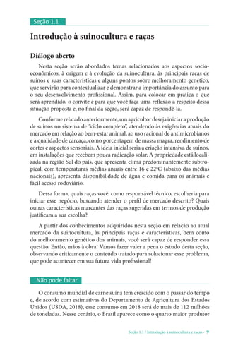Seção 1.1 / Introdução à suinocultura e raças - 9
Introdução à suinocultura e raças
Diálogo aberto
Nesta seção serão abordados temas relacionados aos aspectos socio-
econômicos, à origem e à evolução da suinocultura, às principais raças de
suínos e suas características e alguns pontos sobre melhoramento genético,
que servirão para contextualizar e demonstrar a importância do assunto para
o seu desenvolvimento profissional. Assim, para colocar em prática o que
será aprendido, o convite é para que você faça uma reflexão a respeito dessa
situação proposta e, no final da seção, será capaz de respondê-la.
Conformerelatadoanteriormente,umagricultordesejainiciaraprodução
de suínos no sistema de “ciclo completo”, atendendo às exigências atuais do
mercado em relação ao bem-estar animal, ao uso racional de antimicrobianos
e à qualidade de carcaça, como porcentagem de massa magra, rendimento de
cortes e aspectos sensoriais. A ideia inicial seria a criação intensiva de suínos,
em instalações que recebem pouca radicação solar. A propriedade está locali-
zada na região Sul do país, que apresenta clima predominantemente subtro-
pical, com temperaturas médias anuais entre 16 e 22o
C (abaixo das médias
nacionais), apresenta disponibilidade de água e comida para os animais e
fácil acesso rodoviário.
Dessa forma, quais raças você, como responsável técnico, escolheria para
iniciar esse negócio, buscando atender o perfil de mercado descrito? Quais
outras características marcantes das raças sugeridas em termos de produção
justificam a sua escolha?
A partir dos conhecimentos adquiridos nesta seção em relação ao atual
mercado da suinocultura, às principais raças e características, bem como
do melhoramento genético dos animais, você será capaz de responder essa
questão. Então, mãos à obra! Vamos fazer valer a pena o estudo desta seção,
observando criticamente o conteúdo tratado para solucionar esse problema,
que pode acontecer em sua futura vida profissional!
Seção 1.1
Não pode faltar
O consumo mundial de carne suína tem crescido com o passar do tempo
e, de acordo com estimativas do Departamento de Agricultura dos Estados
Unidos (USDA, 2018), esse consumo em 2018 será de mais de 112 milhões
de toneladas. Nesse cenário, o Brasil aparece como o quarto maior produtor
 