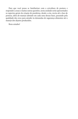 Para que você possa se familiarizar com a avicultura de postura e
responder a essas e muitas outras questões, nesta unidade serão apresentados
os aspectos gerais da criação de poedeiras, desde a cria, recria até a fase de
postura, além do manejo adotado em cada uma dessas fases, passando pela
qualidade dos ovos para atender às demandas de segurança alimentar até o
manejo dos dejetos produzidos.
Bons estudos!
 