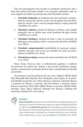 Seção 3.1 / Introdução à avicultura de postura e aspectos gerais da cria e recria - 111
Uma das preocupações mais recentes na produção animal tem sido o
bem-estar animal, buscando atender a um mercado consumidor cada vez
mais exigente em relação à promoção das cinco liberdades animais:
1. 
Liberdade ambiental: em ambientes que não restrinjam o compor-
tamento natural dos animais, como o uso de gaiolas com alta densi-
dade de criação e sem o uso de enriquecimento e espaço reduzido
(ALBINO et al., 2014).
2. 
Liberdade sanitária: ausência de doenças e fraturas, com cuidado
adequado com os dejetos para evitar produção de gases tóxicos
(ALBINO et al., 2014).
3. 
Liberdade fisiológica: ausência de fome e sede; os processos de
debicagem severa podem inibir o consumo de alimentos (ALBINO
et al., 2014).
4. 
Liberdade comportamental: possibilidade de expressar compor-
tamentos normais, com o uso, por exemplo, de camas de areia e
poleiros (ALBINO et al., 2014).
5. 
Liberdade psicológica: ausência de medo, ansiedade e dor (ALBINO
et al., 2014).
Dessa forma, busca-se aliar o melhoramento genético à melhoria
dos processos de criação dos animais, o que envolve instalações, equipa-
mentos e manejo para a promoção do bem-estar e atendimento ao mercado
consumidor.
As principais raças de produtoras de ovos são a Leghorn, Rhode Island
Red, Plymouth Rock Barrada, New Hampshire, entre outras. Já os princi-
pais híbridos de postura são a Hisex (branca e marrom), Lohmann (branca
e marrom), Isa (branca e marrom), Hy-Line (branca e marrom), Shaver
(branca e marrom), Nick Chick (HN) (branca e marrom), Dekalb White,
Novogen, Tetra, Harco, Babcock, Embrapa 011 (branca), Embrapa 031
(marrom), Embrapa 051, entre outras.
Assimile
Raças de galinhas são aves puras, sem trabalho de seleção genética, que
formaram a base do trabalho que originou as galinhas híbridas (AVILA et
al., 2017). Já os híbridos de postura são aves obtidas a partir do processo
de seleção, do melhoramento genético, entre cruzamento de raças e/ou
linhas selecionadas, resultando em linhagens de postura com melhores
índices zootécnicos, ou seja, maior produção de ovos (AVILA et al., 2017).
 