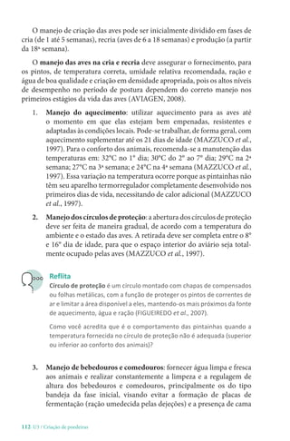 112-U3 / Criação de poedeiras
O manejo de criação das aves pode ser inicialmente dividido em fases de
cria (de 1 até 5 semanas), recria (aves de 6 a 18 semanas) e produção (a partir
da 18ª semana).
O manejo das aves na cria e recria deve assegurar o fornecimento, para
os pintos, de temperatura correta, umidade relativa recomendada, ração e
água de boa qualidade e criação em densidade apropriada, pois os altos níveis
de desempenho no período de postura dependem do correto manejo nos
primeiros estágios da vida das aves (AVIAGEN, 2008).
1. 
Manejo do aquecimento: utilizar aquecimento para as aves até
o momento em que elas estejam bem empenadas, resistentes e
adaptadas às condições locais. Pode-se trabalhar, de forma geral, com
aquecimento suplementar até os 21 dias de idade (MAZZUCO et al.,
1997). Para o conforto dos animais, recomenda-se a manutenção das
temperaturas em: 32°C no 1° dia; 30°C do 2° ao 7° dia; 29°C na 2ª
semana; 27°C na 3ª semana; e 24°C na 4ª semana (MAZZUCO et al.,
1997). Essa variação na temperatura ocorre porque as pintainhas não
têm seu aparelho termorregulador completamente desenvolvido nos
primeiros dias de vida, necessitando de calor adicional (MAZZUCO
et al., 1997).
2. Manejodoscírculosdeproteção: a abertura dos círculos de proteção
deve ser feita de maneira gradual, de acordo com a temperatura do
ambiente e o estado das aves. A retirada deve ser completa entre o 8°
e 16° dia de idade, para que o espaço interior do aviário seja total-
mente ocupado pelas aves (MAZZUCO et al., 1997).
Reflita
Círculo de proteção é um círculo montado com chapas de compensados
ou folhas metálicas, com a função de proteger os pintos de correntes de
ar e limitar a área disponível a eles, mantendo-os mais próximos da fonte
de aquecimento, água e ração (FIGUEIREDO et al., 2007).
Como você acredita que é o comportamento das pintainhas quando a
temperatura fornecida no círculo de proteção não é adequada (superior
ou inferior ao conforto dos animais)?
3.	
Manejo de bebedouros e comedouros: fornecer água limpa e fresca
aos animais e realizar constantemente a limpeza e a regulagem de
altura dos bebedouros e comedouros, principalmente os do tipo
bandeja da fase inicial, visando evitar a formação de placas de
fermentação (ração umedecida pelas dejeções) e a presença de cama
 